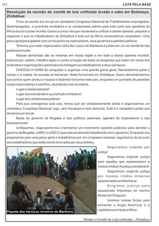 18 | Página LUTA PELA BASE
Resolução da reunião do comitê de luta uniﬁcado levada a cabo em Bulawayo,
Zimbábue:
Ficou de acordo por em pé um verdadeiro Congresso Nacional de Trabalhadores empregados,
desempregados, a juventude combativa e os camponeses pobres para lutar junto aos operários da
África do sul e poder triunfar. Essa é a única rota que nos levará a uniﬁcar a classe operaria, preparar e
organizar o que os trabalhadores de Zimbábue e todo sul da África necessitamos necessitam. Uma
greve geral para golpear com um só punho os exploradores, seus governos e partidos políticos.
Teremos que estar organizados como fez o povo de Marikana e juntos em um só comitê de luta
podemos triunfar.
Nossas demandas são as mesmas em nossa região e em toda a classe operaria mundial,
lutamos por; salário, trabalho digno e contra a traição de todos os dirigentes que falam em nome dos
sindicatos e organizações operarias e só entregam os trabalhadores a seus carrascos.
CHEGOU A HORA de conquistar e organizar uma grande greve geral. Necessitamos parar o
campo e a cidade. As escolas se fecharam. Nada funcionará em Zimbábue. Assim demonstraremos
que somos quem produz a riqueza e fazemos funcionar este país, enquanto um punhado de parasitas
rouba nosso esforço e sacrifício, afundando-nos na miséria.
Lugar a classe operaria!
Lugar aos estudantes e a juventude combativa!
Lugar aos camponeses pobres!
Para que consigamos tudo isso, temos que ser verdadeiramente sérios e organizarmos um
verdadeiro Congresso Nacional, logo, sem fracassos e nem demoras. Este é o verdadeiro poder que
devemos por em pé.
Basta do governo de Mugabe e dos políticos patronais, agentes do imperialismo e das
transnacionais!
Uniﬁquemos, reagrupemo-nos e tenhamos um movimento operário poderoso para derrotar o
governo de Mugabe, o MDC e a ISO-Z (que esta atualmente trabalhando com o governo). Enquanto nos
preparamos para uma greve geral e trabalhamos por um congresso nacional, seguiremos de pé junto
aos trabalhadores que estão sendo torturados por seus direitos.
Seguiremos lutando por
justiça!
Seguiremos exigindo justiça
para aqueles que assassinaram a
nossos irmãos!Ajustiça prevalecerá!
Seguiremos exigindo justiça
por nossos irmãos mineiros
assassinados em Marikana!
E x i g i m o s j u s t i ç a p e l o
assassinato impiedoso do menino
Brown em Ferguson.
Unamos nossas forças para
enfrentar a Anglo American e o
capitalismo em toda a África.
Desde o Comitê de Luta Uniﬁcado - Zimbábue
Piquete dos heroicos mineiros de Marikana
 