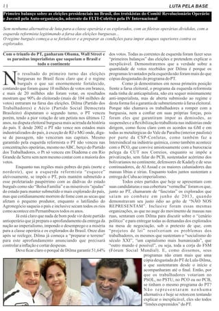 2 | Página
Primeiro balanço sobre as eleições presidenciais no Brasil, dos trotskistas do Comitê Revolucionário Operário
e Juvenil pela Auto-organização, aderente da FLTI-Coletivo pela IV Internacional
Sem nenhuma alternativa de luta para a classe operária e os explorados, com as ﬁleiras operárias divididas, com a
esquerda reformista legitimando a farsa das eleições burguesas...
O regime burguês começa a se fortalecer e a preparar as condições para impor ataques superiores contra os
explorados.
Com o triunfo do PT, ganharam Obama, Wall Street e
os parasitas imperialistas que saqueiam o Brasil e
todo o continente
No resultado do primeiro turno das eleições
burguesas no Brasil ﬁcou claro que é o regime
burguês o que sai enormemente fortalecido,
contando que foram quase 10 milhões de votos em branco,
e mais de 20 milhões não foram votar, os resultados
mostram que 90% do eleitorado (mais de 104 milhões de
votos) entraram na farsa das eleições. Dilma (Partido dos
Trabalhadores) e Aécio (Partido Social Democrata
Brasileiro) disputaram o segundo turno, o PT venceu
porém, tendo a pior votação de um petista nos últimos 12
anos, na disputa eleitoral burguesa mais acirrada da história
do país. E desde 2002 o PT não vence nos estados mais
industrializados do país, à exceção de RJ e MG onde, diga-
se de passagem, não venceram nas capitais. Mesmo
garantido pela esquerda reformista o PT não venceu nas
concentrações operárias, mesmo noABC, berço do Partido
dos Trabalhadores, o Pt só venceu em Diadema e em Rio
Grande da Serra sem nem mesmo contar com a maioria dos
votos.
Enquanto nas regiões mais pobres do país (norte e
nordeste), que a esquerda reformista “esquece”
aleivosamente, se impôs o PT, pois mantém submetido a
esse proletariado paupérrimo com as dádivas do estado
burguês como são “Bolsa Família” e as miseráveis “ajudas”
do estado para manter submetido o mais explorado do país,
mas que cotidianamente morrem de fome com as secas que
afetam o pequeno produtor, enquanto o latifúndio do
Agronegócio saqueia o país e inclusive secam todos os rios
comoaconteceemPernambucostodos os anos.
Já está claro que nada de bom pode vir deste partido
antioperário que já prepara o aprofundamento da entrega da
nação ao imperialismo, impondo o desemprego e a miséria
para a classe operária e os explorados do Brasil. Onze dias
após se reeleger, Dilma já começa a “preparar o terreno”
para este aprofundamento anunciando que precisará
controlarainﬂaçãoecortardespesas.
Deve ﬁcar claro o porquê de Dilma garantir 51,64%
dos votos. Todas as correntes de esquerda foram fazer seus
“primeiros balanços” das eleições e pretendem explicar o
inexplicável. Demonstraremos que a verdade sobre a
quantidade de votos recebidos por Dilma é porque os
programas levantados pela esquerda não foram mais do que
cópiasdesgastadasdo programado PT.
Como já demostramos em nossa primeira posição
frente a farsa eleitoral, o programa da esquerda reformista
nada tinha de anticapitalista, não era sequer minimamente
anti-imperialista, mas de aberta submissão ao regime e
desta forma foi a garantia de submetimento à farsa eleitoral.
Porque não chamava os trabalhadores a romper com a
burguesia, nem a conﬁar em suas próprias forças, pois
foram eles que garantiram impor as demissões, as
suspensões e a ﬂexibilização trabalhista nas indústrias onde
dirigem, como ﬁcou claro com os acordos na GM e em
todas as metalúrgicas do Vale da Paraíba (interior paulista)
por parte da CSP-Conlutas, como também faz a
Intersindical na indústria química, como também acontece
com o PCO, que convive amistosamente com a burocracia
pelega da CUT nos Correios, enquanto se impõe a
privatização, sem falar do PCB, sustentador acérrimo dos
bolivarianos no continente, defensores de Kadafy e de seus
continuadores, de Al Assad e os maiores caluniadores das
massas líbias e sírias. Enquanto todos juntos sustentam a
entregadeCubaaoimperialismo.
Todos estes partidos que hoje se apresentam com
suas candidaturas e sua cobertura “vermelha” foram os que,
junto ao PT, chamaram de “fascistas” os explorados que
saíam ao combate em junho de 2013, quando
demonstravam seu justo ódio ao grito de “NÃO NOS
REPRESENTAM”. Inclusive foram essas mesmas
organizações, as que no auge do movimento de massas nas
ruas, sentaram com Dilma para discutir sobre o “cenário
político” e para entregar todas as demandas dos explorados
na mesa de negociação, sob o pretexto de que, com
“projetos de lei” resolveriam os problemas dos
trabalhadores, os mesmos que sustentam o “socialismo do
século XXI”, “um capitalismo mais humanizado”, que
“outro mundo é possível”, ou seja, toda a corja do FSM
(Fórum Social Mundial). E, como dissemos, seus
programas não eram mais que uma
cópia desgastada do PTde Lula-Dilma,
o que sustentaram desde o início e
acompanharam até o ﬁnal. Então, por
que os trabalhadores votariam no
PSOL, no PSTU, no PCO ou no PCB,
se tinham o mesmo programa do PT?
Não representaram nenhuma
alternativa e hoje se retorcem tentando
explicar o inexplicável, eles são todos
“limõesespremidos”doPT.
LUTA PELA BASE
 
