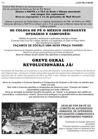 20 | Página LUTA PELA BASE
Contra Wall Street e as transnacionais:
Um só combate do Norte ao Sul do Rio Bravo!
Abaixo o NAFTA e o TLC de Bush e Obama manchado
com sangue dos explorados!
Deve-se expropriar o 1% de parasitas de Wall Street!
Abaixo o governo de Peña Nieto e o regime fraudulento do PRI, do PAN e do PRD!
Deve-se derrotar o NAFTA e romper com o TLC para que o México deixe de ser uma
colônia yankee!
SE COLOCA DE PÉ O MÉXICO INSURGENTE
OPERÁRIO E CAMPONÊS!
Milhões de operários, estudantes e explorados marcham a Zócalo
É preciso lutar como fez a classe operária e os explorados do Egito na Praça Tahrir!
Não abandonemos Zócalo!
FAÇAMOS DE ZÓCALO UMA NOVA PRAÇA TAHRIR!
Congresso Nacional de delgados operários, camponeses pobres e estudantes combativos de todo o
México no Zócalo (principal Praça da Cidade do México)!
Deve-se colocar de pé o poder dos operários e camponeses pobres!
GREVE GERAL
REVOLUCIONÁRIA JÁ!
No estado de Guerrero os estudantes e a juventude operária, incendiando o Palácio de Governo
de Chilpancingo, começam a fazer justiça pelos estudantes assassinados pela polícia e as bandas
fascistas sob as ordens do governo do PRI e do PRD, e por milhares de operários e camponeses
pobres massacrados e enterrados em covas comuns.
Deve-se conquistar a Comuna Operária e Camponesa de Guerrero e de todos os estados que
estão em luta!
Que volte a Comuna operária e camponesa de Oaxaca e seus “Cuerpos de Topiles”
(assembleias populares) em todo o México!
Deve-se esmagar as bandas fascistas da polícia, as “maras” e as gangues dos cartéis do
narcotráco, a burocracia “charra” (burocracia pelega) e as guardas brancas dos fazendeiros
que massacram os camponeses pobres!
DEVE-SE POR EM PÉ OS
COMITÊS DE AUTODEFESA
ARMADOS, DE OPERÁRIOS,
ESTUDANTES COMBATIVOS E
DE CAMPONESES POBRES!
Dissolução do aparato repressivo
do estado!
Tribunais operários e populares para
julgar e castigar todos os assassinos dos
trabalhadores e do povo pobre!
 
