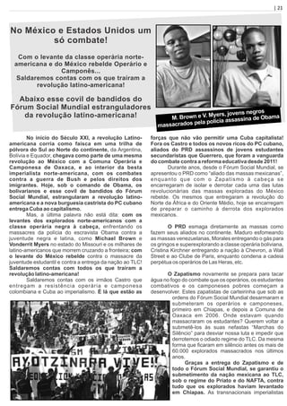 | 21
No México e Estados Unidos um
só combate!
Com o levante da classe operária norte-
americana e do México rebelde Operário e
Camponês...
Saldaremos contas com os que traíram a
revolução latino-americana!
Abaixo esse covil de bandidos do
Fórum Social Mundial estranguladores
da revolução latino-americana! M. Brown e V. Myers, jovens negros
massacrados pela polícia assassina de Obama
No início do Século XXI, a revolução Latino-
americana corria como faísca em uma trilha de
pólvora do Sul ao Norte do continente, da Argentina,
Bolívia e Equador, chegava como parte de uma mesma
revolução ao México com a Comuna Operária e
Camponesa de Oaxaca, e ao interior da besta
imperialista norte-americana, com os combates
contra a guerra de Bush e pelos direitos dos
imigrantes. Hoje, sob o comando de Obama, os
bolivarianos e esse covil de bandidos do Fórum
Social Mundial, estrangularam a revolução latino-
americana e a nova burguesia castrista do PC cubano
entrega Cuba ao capitalismo.
Mas, a última palavra não está dita: com os
levantes dos explorados norte-americanos com a
classe operária negra à cabeça, enfrentando os
massacres da polícia do escravista Obama contra a
juventude negra e latina, como Michael Brown e
Vonderrit Myers no estado do Missouri e os milhares de
latino-americanos que morrem cruzando a fronteira; com
o levante do México rebelde contra o massacre da
juventude estudantil e contra a entrega da nação ao TLC!
Saldaremos contas com todos os que traíram a
revolução latino-americana!
Saldaremos contas com os irmãos Castro que
entregam a resistência operária e camponesa
colombiana e Cuba ao imperialismo. É lá que estão as
forças que não vão permitir uma Cuba capitalista!
Fora os Castro e todos os novos ricos do PC cubano,
aliados do PRD assassinos de jovens estudantes
secundaristas que Guerrero, que foram a vanguarda
do combate contra a reforma educativa desde 2011!
Durante anos, desde o Fórum Social Mundial, se
apresentou o PRD como “aliado das massas mexicanas”,
enquanto que com o Zapatismo à cabeça se
encarregaram de isolar e derrotar cada uma das lutas
revolucionárias das massas exploradas do México
rebelde. Os mesmos que entregaram a revolução do
Norte da África e do Oriente Médio, hoje se encarregam
de preparar o caminho à derrota dos explorados
mexicanos.
O PRD esmaga diretamente as massas como
fazem seus aliados no continente. Maduro esfomeando
as massas venezuelanas, Morales entregando o gás para
os gringos e superexplorando a classe operária boliviana,
Cristina Kirchner entregando a nação à Chevron, a Wall
Street e ao Clube de Paris, enquanto condena a cadeia
perpétua os operários de Las Heras, etc.
O Zapatismo novamente se prepara para tacar
água no fogo do combate que os operários, os estudantes
combativos e os camponeses pobres começam a
desenvolver. Estes zapatistas de carteirinha que sob as
ordens do Fórum Social Mundial desarmaram e
submeteram os operários e camponeses,
primeiro em Chiapas, e depois a Comuna de
Oaxaca em 2006. Onde estavam quando
massacraram os estudantes? Querem voltar a
submetê-los às suas nefastas “Marchas do
Silêncio” para desviar nossa luta e impedir que
derrotemos o odiado regime do TLC. Da mesma
forma que ﬁcaram em silêncio antes os mais de
60.000 explorados massacrados nos últimos
anos.
Graças a entrega do Zapatismo e de
todo o Fórum Social Mundial, se garantiu o
submetimento da nação mexicana ao TLC,
sob o regime do Priato e do NAFTA, contra
tudo que os explorados haviam levantado
em Chiapas. As transnacionais imperialistas
 