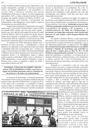 24 | Página LUTA PELA BASE
o saque do México pelas transnacionais imperialistas. Este
regime antioperário, apoiado na burocracia pistoleira
charra, nas bandas parapoliciais e do narcotráﬁco, se
assenta sobre o massacre cotidiano das massas
trabalhadoras. Posto que Las Maras, Los Zetas (gangues do
narcotráﬁco, NdT.), e todas as bandas fascistas dos cartéis
da droga, são guardas militares de Obama, da DEA e da
CIA, organizadas para defender a propriedade das
transnacionais e dos banqueiros, e para regular o ingresso
deimigrantesaonortedo RioBravo.
Aqueles que sustentaram e legitimaram este estado,
aqueles que o “revestiram” de democrático, como o FSM e
seu partido PRD, aqueles que são parte deste regime, e
aqueles que, das mãos do governador de Guerrero (estado
ao Sul do México, NdT.) e do prefeito de Iguala, deram a
ordem para assassinar e desaparecer os estudantes. Como
na Venezuela, Bolívia, Argentina, os bolivarianos do FSM
massacramereprimemopovo aserviçodoimperialismo.
As direções do FSM silenciaram durante anos o
massacre do povo mexicano, e subordinaram a classe
operária e os explorados a este regime de fraude, desviando
e liquidando toda luta revolucionária que o colocou em
xeque, como foi Oaxaca em 2006. O ﬁzeram subordinando
a Obama a luta da classe operária norte-americana com os
imigrantes latinos e os trabalhadores negros à cabeça,
contra a guerra e contra Bush. Mais e mais o castrismo e o
FSM submeteram a classe operária imigrante e negra a
Obama, mais e mais se impunha o regime de morte e
escravidãonoMéxicodoTLC.
Ayotzinapa: A faísca que fez explodir o ódio das
massas. Elas já identiﬁcam o Estado, o governo e o
regime dos partidos patronais como os responsáveis
do massacre e de todos seus padecimentos
O massacre deAyotzinapa e o desaparecimento dos
43 estudantes foram a gota que derrubou o balde de ódio das
massas contra o governo de Peña Nieto e o regime do TLC.
A luta atual, com a juventude e os estudantes à cabeça,
expressa todas as contradições e todo o ódio das massas
contra um regime e um governo que os condena a condições
de miséria e perseguição insuportáveis.As mobilizações de
massas se desenvolvem e se multiplicam dia a dia. As
motivações dessas lutas, já não são somente contra o
massacre dos estudantes e pela aparição com vida dos
secundaristas, mas também é pelo pão, pela terra e pela
independêncianacional.
As consignas, as palavras de ordem e os ataques às
prefeituras e aos estabelecimentos do PRD, são mostras de
que as massas identiﬁcaram os responsáveis do massacre e
de suas penúrias. O rei está nu. Ganhando as ruas de todo
o México, queimando o palácio do governo de Guerrero,
a prefeitura de Iguala e de Acapulco, e os
estabelecimentos do PRD em Chilpancingo, a
juventude e os explorados começam a fazer justiça pelo
massacre de seus irmãos e pelo desaparecimento dos
estudantes.
Em Iguala e Guerrero ﬂoresce a auto-organização
das massas: são os Comitês de Operários e Camponeses os
que percorrem as colinas em busca dos estudantes e são os
que organizam mobilizações e o plano de luta. No colégio
dos secundaristas desaparecidos funciona aAssembleia
Nacional e Popular de Ayotzinapa, que centraliza as
ações de luta e chama para os dias 29, 30 e 31 (de
Outubro) uma paralisação nacional. Para impedir que o
poder dos explorados se centralize e se coloque de pé, as
direções reformistas e colaboracionistas, com o Zapatismo
à cabeça, querem dar à luta revolucionária que se
desenvolve nas massas mexicanas, um caráter de luta “por
maisdemocracia”.
Negando-se a concentrar a luta em uma ação
decisiva contra o governo e o regime de fraude, as direções
colaboracionistas tentam dar tempo ao governo para que se
reacomode e impeça a classe operária a entrar na torrente da
luta de forma decisiva, com seus métodos de luta como a
greve geral. Estão tentando, por todos os meios, impedir
uma ação independente de massas que golpeie e desfalque
o regime, e abra a revolução. O Zapatismo com sua
“marcha de silêncio” quer jogar água no fogo que se
expande por todo o México, e quer subordinar tudo à justiça
burguesa, a mesma justiça que é parte deste regime e
comanda a polícia e os parapoliciais, e junto à esquerda
reformista despertam ilusões nas mesas
de diálogo com o governo de Peña Nieto.
Oculta que o verdadeiro inimigo é
Obama, e junto ao castrismo tentam que
a classe operária norte-americana não
entre em cena – como fez ontem por
Gaza – e se unam a eles em uma mesma
luta.AIgreja também tenta jogar água no
fogo clamando “paz” às massas que
desatam sua ira contra as instituições do
Estado, enquanto elas levam adiante
uma guerra sem piedade contra os
trabalhadoreseo povo mexicano.
A todo custo, as direções
reformistas querem deter a torrente
revolucionária mobilizada pela
juventude e pelos explorados
mexicanos, e levá-la a uma “luta”
defensiva e por demandas de mais
Os explorados atacam o Palácio do Governo de Iguala
 