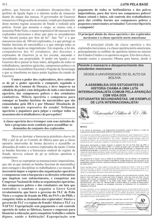 26 | Página LUTA PELA BASE
pobres, que buscam os estudantes desaparecidos. O
prefeito de Iguala fugiu e o interino acaba de renunciar
diante do ataque das massas. O governador de Guerrero
renunciou e Ortega acaba de assumir, votado por deputados
deste mesmo regime assassino de fraude e rodeado pela
polícia. Assim que assumiu o cargo, se reuniu com o
assassino Peña Nieto, o maior responsável do massacre dos
explorados mexicanos e disse que para os secundaristas
“não haverá justiça por fora da lei”. Sua “lei” é a que
massacrou mais de 100 mil explorados, é a que protege as
bandas fascistas do narcotráﬁco e a que entrega todas as
riquezas da nação ao imperialismo. Em resposta, a lei dos
companheiros dos 43 estudantes, dos docentes e
explorados de Guerrero já se fez escutar, atacando e
incendiando sua propriedade. O poder em Iguala e em
Guerrero deve passar às boas mãos, delegados de todos os
trabalhadores, operários agrícolas, camponeses pobres e os
estudantes àAssembleia Nacional e Popular deAyotzinapa
e que se transforme no único poder legítimo do estado de
Guerrero.
Contra o poder dos exploradores, deve colocar-
se de pé o poder operário e camponês seguindo o
caminho da Comuna de Oaxaca, e deve impor-se na
cidadela do poder, com delegados de todo o movimento
operário, dos camponeses pobres e dos estudantes
combativos. Milícia operária e camponesa para
esmagar as bandas fascistas do narcotráﬁco que são
comandadas pela DEA e por Obama! Dissolução de
todo o aparato repressivo do estado! Tribunais
operários e populares para julgar e castigar todos os
assassinos dos trabalhadores edo povo pobre!
A classe operária deve irromper com seus métodos de
luta e programa neste combate para acaudilhar as
demandas do conjunto dos explorados
Deve-se derrotar a burocracia pistoleira charra do
PRI e pôr de pé os Comitês de fábrica para que a classe
operária intervenha de forma decisiva e acaudilhe as
demandas de todos os setores explorados da nação. Contra
as bandas fascistas e a burocracia sindical do regime de
fraude, deve-se colocar de pé as milícias operárias e
camponesas.
Deve-se expropriar as transnacionais imperialistas,
que são as que armam as bandas fascistas do narcotráﬁco
para esmagar e disciplinar os trabalhadores e as massas. É
necessário impor a ruptura das organizações operárias
e camponesas com a burguesia e as direções reformistas
que impõem este submetimento, e conquistar um
Congresso Nacional de todas as organizações operárias,
dos camponeses pobres e dos estudantes em luta que
centralize o combate e organize a Greve Geral
revolucionária, que barre o governo do TLC de Peña
Nieto e o regime de fraude do PRI, do PAN e do PRD, e
conquiste todas as demandas dos explorados! Abaixo o
governo do TLC e o regime de fraude!Abaixo o TLC e o
NAFTA! Expropriação sem pagamento e sob controle
operário de todas as fábricas, bancos e empresas para
ﬁnanciara educação, para conquistartrabalho e salário
dignos, saúde e habitação! Expropriação sem
pagamento de todos os latifundiários e dos polvos
imperialistas, para dar terra aos camponeses pobres!
Banco estatal e único, sob controle dos trabalhadores
para dar crédito barato aos camponeses pobres e
pequenos comerciantes arruinados! Governo Operário
ecamponês!
O principal aliado da classe operária e dos explorados
mexicanos é a classe operária norte-americana
O principal aliado da classe operária e dos
explorados mexicanos, é a classe operária norte-americana,
principalmente os milhões de operários latinos no interior
dos Estados Unidos e os operários negros. Eles têm a chave,
lutando contra o assassino Obama para barrar, desde o
DESDE A UNIVERSIDADE DO EL ALTO DA
BOLÍVIA
A ASSEMBLEIA DOS ESTUDANTES DE
HISTORIA CHAMA A UMA LUTA
INTERNACIONALISTA COMUM PELA APARIÇÃO
COM VIDA DOS
ESTUDANTES SECUNDARISTAS. UM EXEMPLO
DE LUTA INTERNACIONALISTA!
Perante o massacre e desaparecimento dos
estudantes mexicanos
 