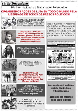 12 de Dezembro
Dia Internacional do Trabalhador Perseguido
ORGANIZEMOS AÇÕES DE LUTA EM TODO O MUNDO PELA
LIBERDADE DE TODOS OS PRESOS POLÍTICOS!
LIBERDADE A SHEREEN, SAMER
E MEDHAT ISSAWI presos junto a
mais de 7000 lutadores palestinos
presos nos cárceres do sionismo!
LIBERDADE A GEORGES
ABDALLAH, lutador pela causa
palestina, preso há mais de 30
anos nos cárceres da França junto
a dezenas de lutadores
independentistas bascos!
JAMAL, dirigente dos Panteras
Negras, preso político
condenado a pena de morte nas
cárceres de Obama!
LIBERDADE aos lutadores
anti-imperialistas presos em
Guantánamo!
LIBERDADE AOS
COMUNEROS DE AYO-AYO
condenados a cadeia
perpetua pela justiça de Evo
Morales na Bolívia!
LIBERDADE aos
companheiros de Corral de
Bustos, Esteche, Lezcano e os
companheiros de ATE-Santa
Cruz na Argentina
ABSOLUÇÃO DOS
COMPANHEIROS DE LAS
HERAS condenados a cadeia e
a perpétua!
Reproduzimos o facsimile
do Boletim da Comissão de
Trabalhadores Condenados,
Familiares e Amigos de Las
Heras que impulsam a
jornada do 12 de Dezembro
Nunca mais um trabalhador
sozinho diante de um
tribunal patronal
A rebelião dos escravos
não é delito é justiça
 