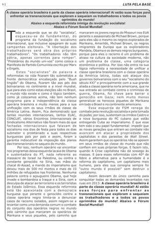 6 | Página LUTA PELA BASE
A classe operária brasileira é parte da classe operária internacional! Aí estão suas forças para
enfrentar as transnacionais que exploram e saqueiam os trabalhadores e todos os povos
oprimidos do mundo!
Abaixo a esquerda reformista inimiga da revolução socialista!
Abaixo o Fórum Social Mundial!
oda a esquerda que se diz “socialista”,
Tesqueceu-se do fundamental, do
programa da fundação do socialismo
internacional, que inclusive apagaram de suas
campanhas eleitorais. “A libertação dos
trabalhadores será obra dos próprios
trabalhadores”. “Os trabalhadores não têm
pátria, apenas correntes para romper”.
“Proletários do mundo uni-vos” como coloca o
Manifesto do Partido Comunista escrito por Marx
e Engels.
Estes “socialistas” de palavra e
reformistas na vida ﬁcaram tão submetidos a
frente democrática encabeçado pelo “Bush
tingido” do Obama, ﬁcaram tão aos pés dos
bolivarianos no continente e a nível mundial,
que para eles como estas eleições são no Brasil,
o mundo não existe e como é lógico também,
como já colocamos acima, não tem nenhum
programa para a independência da classe
operária brasileira e muito menos para a sua
uniﬁcação com os seus irmãos de classe da
América Latina. Assim, ﬁca demonstrado que
tantas reuniões internacionais, tantos ELAC,
CONCLAT, vários Encontros Internacionais de
Sindicalismo Alternativo não foram mais do que
fachadas internacionais que falavam de
socialismo nos dias de festa para todos os dias
submeter o proletariado a suas respectivas
burguesias país por país e assim, foram a
garantia indiscutível da imposição dos planos
das transnacionais no saqueio do mundo.
Por isso, nenhum operário vai encontrar
nos programas dessa esquerda lacaia de Obama
e sustentadora do PT, nada referente ao
massacre de Israel na Palestina, ou contra o
constante genocídio na Síria, nas mãos do
chacal Al-Assad, a mando do imperialismo que
deixou mais de 500 mil mortos e mais de 10
milhões de refugiados nas fronteiras. Nenhuma
palavra contra o açougueiro Obama, que hoje
invade e bombardeia o Iraque e a Síria, com a
desculpa de atacar ao terrorismo e os terroristas
do Estado Islâmico. Essa esquerda reformista
está tão apaixonada com a democracia
burguesa que perante o genocídio contra a
classe operária negra limita-se a denunciar
casos de racismo isolados, assim negam-se a
levantar como uma demanda comum o combate
do conjunto dos operários negros no mundo
pelo caminho que marcaram os operários de
Marikana e seus piquetes, pelo caminho que
marcaram os jovens negros do Missouri nos EUA
perante o assassinato de Michael Brown, porque
para eles são o mesmo os negros explorados de
Marikana, Amarildo, Michael Brown, os negros
imigrantes da Europa que os exploradores
Mandela, Obama e os demais negros burgueses,
porque para eles o racismo é um problema de
atraso na cultura da sociedade moderna, não
um problema de classe, uma categoria
econômica e política. Por isso não entra na sua
lógica reformista a necessidade de uniﬁcar a
classe operária brasileira com a classe operária
da América latina, todas sob ataque dos
governos bolivarianos com o seu “socialismo do
século XXI” e principalmente com a sua grande
aliada a classe operária norte americana, que na
sua entrada ao combate contra o criminoso de
guerra, Obama, foi chave para barrar o
genocídio em Gaza; nem muito menos
generalizar os heroicos piquetes de Marikana
em todo o Brasil e no continente americano.
Essa esquerda do FSM renega do
combate pela revolução socialista e pela tomada
do poder, por isso, sustentam os irmãos Castro e
a nova burguesia do PC cubano que estão
entregando Cuba ao imperialismo. É que esse
tem sido o seu papel fundamental: impedir que
as novas gerações que entram ao combate não
avancem em atacar a propriedade dos
capitalistas e dos parasitas de Wall Street.
Assim garantem que os operários não se apoiem
em seus irmãos de classe do mundo que não
conﬁem em suas próprias forças. E fazem isto,
quando A Crise capitalista não dá sossego às
massas. E para esses reformistas com 40° de
febre a alternativa para a humanidade é a
reforma do capitalismo, um capitalismo mais
humano, para eles sua consigna sempre foi
“outro mundo é possível” sem destruir o
capitalismo.
Assim desviam do único caminho para
conquistar todas as demandas levantadas nas
ruas em 2013: A classe operária brasileira é
parte da classe operária mundial! Aí estão
s u a s f o r ç a s p a r a e n f r e n t a r a s
transnacionais que exploram e saqueiam
os trabalhadores e a todos os povos
oprimidos do mundo! Abaixo o Fórum
Social Mundial!
 
