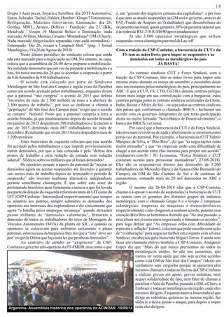 | 9
Grupo 3 Auto pecas, forjaria e fornilhos: dia 20 TI Automotive,
Eaton, Schrader,Techal, Haldex, Humber / Grupo 7 Estiramento,
Refrigeração, Materiais ferroviários, Laminação: dia 26,
Gerdau, MWL, Armco, Delbras / Fundição: dia 21, IKK,
Metalvale / Grupo 10 Material Belico e Iluminação: nada
marcado,Avibras, Metinjo, Graúna / Montadoras* GM e Cherry:
Nada marcado (negociações separadas com cada montadora) /
Estampado: Dia 26, rexam e Latapack Bell.” (pág. 3 Jornal
Metalúrgico,19a26 deAgosto de2014)
Neste último periódico do sindicato coloca que ainda
não esta marcado para a negociação na GM. No entanto, na capa,
coloca que a assembleia de 26-08 deve preparar a mobilização.
Na realidade demonstro que em vez de preparar a mobilização e a
luta, foi neste mesmo dia 26 que se acordou a suspensão a partir
de8 deSetembrode930trabalhadores.
O acordo está colocado por parte do Sindicato
Metalúrgico de São José dos Campos e região (vale da Paraíba)
como um acordo aceitado pelos trabalhadores, enquanto dizem
que a patronal “não cumpriu” o acordo de 2013 que deﬁnia
“inversões de mais de 2.500 milhões de reais e a abertura de
2.500 postos de trabalho”, por isso se dedicam a chamar a
“população” de São José dos Campos para “exigir que o acordo
se cumpra”. Nefasto! Posto que a patronal cumpriu a letra o
acordo ﬁrmado, já que imediatamente depois de acordo ﬁrmado
em janeiro de 2013 despediram 598 trabalhadores e fecharam o
ano de 2013 demitindo mais 687 trabalhadores no mês de
dezembro. Resultando que só em 2013 foram despedidos mais de
1.200 operários
Estes burocratas de esquerda colocam que este acordo
foi aceitado pelos trabalhadores e que impede provisoriamente
outras demissões, por que a luta colocada é pela “defesa dos
postos de trabalho e pela redução da jornada sem redução
salarial”.Silênciosobre os milharesquejáforamdemitidos!
Os operários perante o aperto da patronal de “aceitar as
demissões agora ou aceitar suspensões até fevereiro e garantir
seis meses mais de trabalho depois de terminado o período de
suspensão” não tiveram nenhuma alternativa independente
perante semelhante chantagem. É que sobre este setor do
proletariado brasileiro pesa fortemente a inércia a que foi levada
por parte da direção da esquerda reformista tanto da LITcomo da
UIT (CSP-Conlutas / Intersindical respectivamente) que sempre
os amarrou aos patrões, sempre submeteu as demandas dos
operários aos interesses dos exploradores e diz cinicamente que
agora “a batalha pelos empregos recomeça” quando deixaram
passar milhares de “demissões voluntarias”, ﬁrmaram a
demissão de todos os trabalhadores do setor de Montagem de
Veículos Automotores (MVA) da planta de SJC, e quando os
operários se colocavam para enfrentar seriamente o plano
patronal, estes lacaios da burguesia lhes diz que a “luta” deve ser
por “exigirdeDilmaquefaçaumaleiqueproíbaasdemissões”.
Ao contrario de atender as “exigências” da CSP-
Conlutas o governo anti-operário do PT-PMDB, atua como o que
é, um “gerente dos negócios comuns dos capitalistas”, e por isso
é que ante as atuais suspensões na GM será o governo, através da
FAT (Fundo de Amparo ao Trabalhador) que desembolsara do
orçamento nacional, quem garantira 50% da garantia salarial que
éaoredordeR$1.310(US$640 aproximadamente)
Já são 3.800 operários metalúrgicos que sofrem
suspensão comachantagempatronaldeLay-off
Com a traição da CSP-Conlutas, a burocracia da CUT e da
FS tem as mãos livres para impor as suspensões e as
demissões em todas as metalúrgicas do país
JÁ BASTA!
As centrais sindicais CUT e Força Sindical, com a
traição da CSP-Conlutas, têm as mãos livres para impor este
mesmo plano durante os meses de setembro e novembro deste
ano, nos restantes polos metalúrgicos do país, principalmente no
ABC. É que a CUT, FS, CTB, CGTB e demais centrais pelegas
foram mais longe em sua centralização com a burguesia; estas
centrais pelegas junto as centrais sindicais estatizadas da China,
Índia, Rússia e África do Sul – ou seja todas as centrais sindicais
dos países que conformam o chamado BRICS - fecharam um
acordo com os governos integrantes de que terão participação
direta no recém formado “Novo Banco de Desenvolvimento”, o
bancodos BRICS (vernota).
Por isso é que a burocracia da CUT e da Força Sindical,
não precisam revestir-se de nada e abertamente se mostram como
porta-voz da patronal. Por exemplo, o burocrata da CUT Valmir
Marques da Silva, o “Biro Biro”, diz que “as negociações estão
muito atrasadas” e que “as empresas estão com diﬁculdade de
chagar a um acordo entre elas mesmas para propor um acordo”
(midianews.com.br / IG Economia, “Força Sindical e CUT
costuram acordo para pressionar montadoras”, 27-08-2014).
Eles são os responsáveis diretos das demissões de 1.200
trabalhadores da Mercedes-Benz e da Scania (São Bernardo do
Campo), da GM de São Caetano do Sul e de centenas de
automotoras, somando mais de 20 mil demissões no ABC e
região.
O mesmo dia 26-08-2014 (dia que a CSP-Conlutas
chamava a apoiar o acordo de suspensões) a burocracia da CUT
se reunia com os gerentes dos distintos grupos da indústria
metalúrgica, com o chamado Grupo 8 e o Grupo 2 (empresas
siderúrgicas/ empresas de máquinas e eletroeletrônicos
respectivamente) e não chegaram a nenhum acordo, perante essa
situação Biro Biro se lamentava dizendo que “No ano passado, a
essa altura nós já estávamos negociando e ﬁrmando os acordos”,
para logo deﬁnir que “As empresas estão com diﬁculdade de
repor até a inﬂação” (idem), colocam que pode suceder uma ação
de “colaboração” para negociar melhor em conjunto com a Força
Sindical, encabeçada pelo burocrata Miguel Torres. E ainda sem
fazer um chamado efetivo também a CSP-Conlutas, Atnágoras
Lopes diz que “Mais do que nunca precisamos de todos os
metalúrgicos unidos. Se não nos juntarmos, não
vamos ter outra saída que não seja aceitar acordos
como o da GM de São José dos Campos” (idem) um
verdadeiro sem vergonha porque se quiserem eles
mesmos chamam a todas as ﬁleiras da CSP-Conlutas
a realizar greves em apoio, greves unitárias, nem
sequer solidariedade de fato, nem falar de chamar a
paralisar o Vale da Paraíba, parando a GM, a Chery, a
Embraer e todas as metalúrgicas da região, onde eles
mesmos dirigem. Enquanto tanto a Intersindical que
dirige as indústrias químicas na mesma região, faz
silêncio e deixa passar o ataque, para depois o impor
ondeelesdirigem.Argentina- Assembleia histórica dos operários da ACINDAR -19/09/14
 