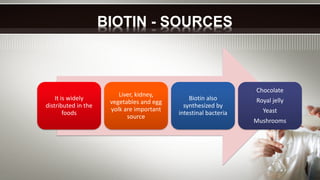 It is widely
distributed in the
foods
Liver, kidney,
vegetables and egg
yolk are important
source
Biotin also
synthesized by
intestinal bacteria
Chocolate
Royal jelly
Yeast
Mushrooms
BIOTIN - SOURCES
 