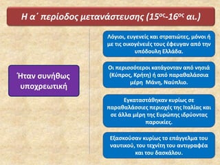 Η α΄ περίοδος μετανάστευσης (15ος-16ος αι.)
Ήταν συνήθως
υποχρεωτική
Λόγιοι, ευγενείς και στρατιώτες, μόνοι ή
με τις οικογένειές τους έφευγαν από την
υπόδουλη Ελλάδα.
Οι περισσότεροι κατάγονταν από νησιά
(Κύπρος, Κρήτη) ή από παραθαλάσσια
μέρη Μάνη, Ναύπλιο.
Εγκαταστάθηκαν κυρίως σε
παραθαλάσσιες περιοχές της Ιταλίας και
σε άλλα μέρη της Ευρώπης ιδρύοντας
παροικίες.
Εξασκούσαν κυρίως το επάγγελμα του
ναυτικού, του τεχνίτη του αντιγραφέα
και του δασκάλου.
 