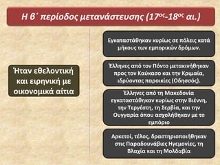 Η β΄ περίοδος μετανάστευσης (17ος-18ος αι.)
Ήταν εθελοντική
και ειρηνική με
οικονομικά αίτια
Εγκαταστάθηκαν κυρίως σε πόλεις κατά
μήκους των εμπορικών δρόμων.
Έλληνες από τον Πόντο μετακινήθηκαν
προς τον Καύκασο και την Κριμαία,
ιδρύοντας παροικίες (Οδησσός).
Έλληνες από τη Μακεδονία
εγκαταστάθηκαν κυρίως στην Βιέννη,
την Τεργέστη, τη Σερβία, και την
Ουγγαρία όπου ασχολήθηκαν με το
εμπόριο
Αρκετοί, τέλος, δραστηριοποιήθηκαν
στις Παραδουνάβιες Ηγεμονίες, τη
Βλαχία και τη Μολδαβία
 