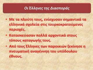 Οι Έλληνες της Διασποράς
• Με τα πλούτη τους, ενίσχυσαν σημαντικά τα
ελληνικά σχολεία στις τουρκοκρατούμενες
περιοχές.
• Κατασκεύασαν πολλά αρχοντικά στους
τόπους καταγωγής τους.
• Από τους Έλληνες των παροικιών ξεκίνησε η
πνευματική αναγέννηη του υπόδουλου
έθνους.
 