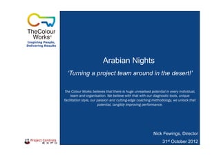 Inspiring People,
Delivering Results
Arabian Nights
Nick Fewings, Director
31st October 2012
‘Turning a project team around in the desert!’
The Colour Works believes that there is huge unrealised potential in every individual,
team and organisation. We believe with that with our diagnostic tools, unique
facilitation style, our passion and cutting-edge coaching methodology, we unlock that
potential, tangibly improving performance.
 