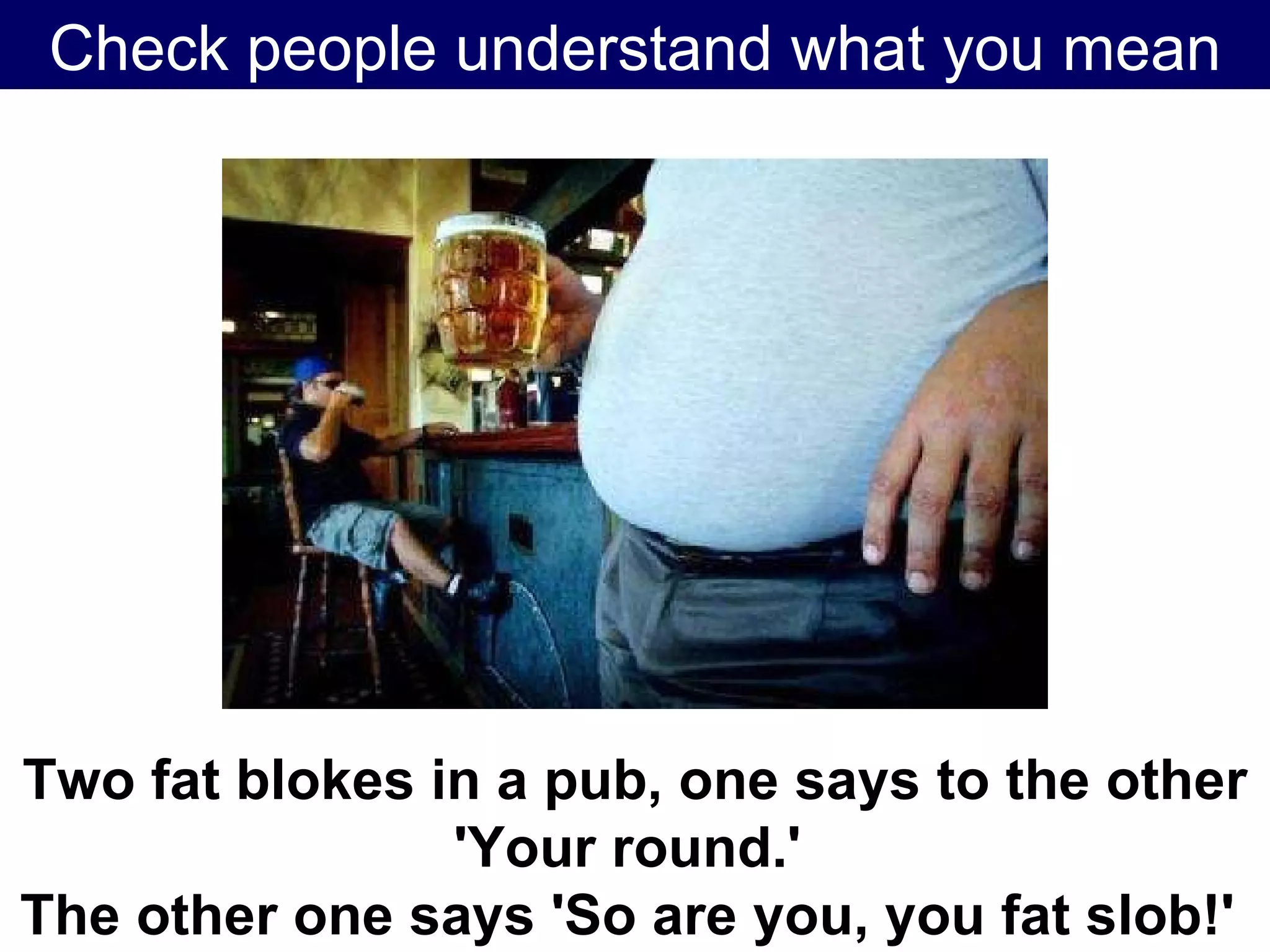 Check people understand what you mean Two fat blokes in a pub, one says to the other 'Your round.'  The other one says 'So are you, you fat slob!'   