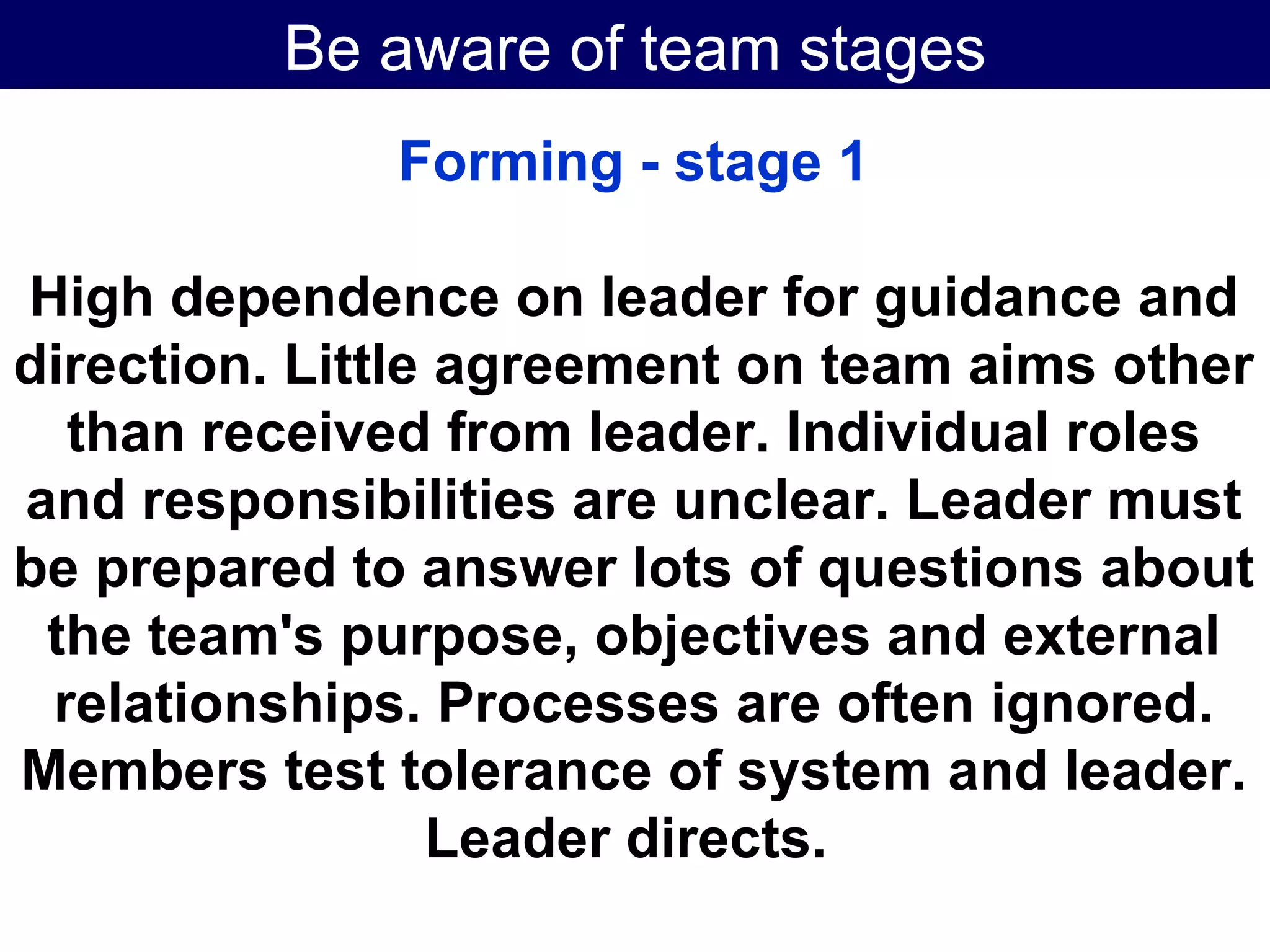 Be aware of team stages Forming - stage 1 High dependence on leader for guidance and direction. Little agreement on team aims other than received from leader. Individual roles and responsibilities are unclear. Leader must be prepared to answer lots of questions about the team's purpose, objectives and external relationships. Processes are often ignored. Members test tolerance of system and leader. Leader directs.   