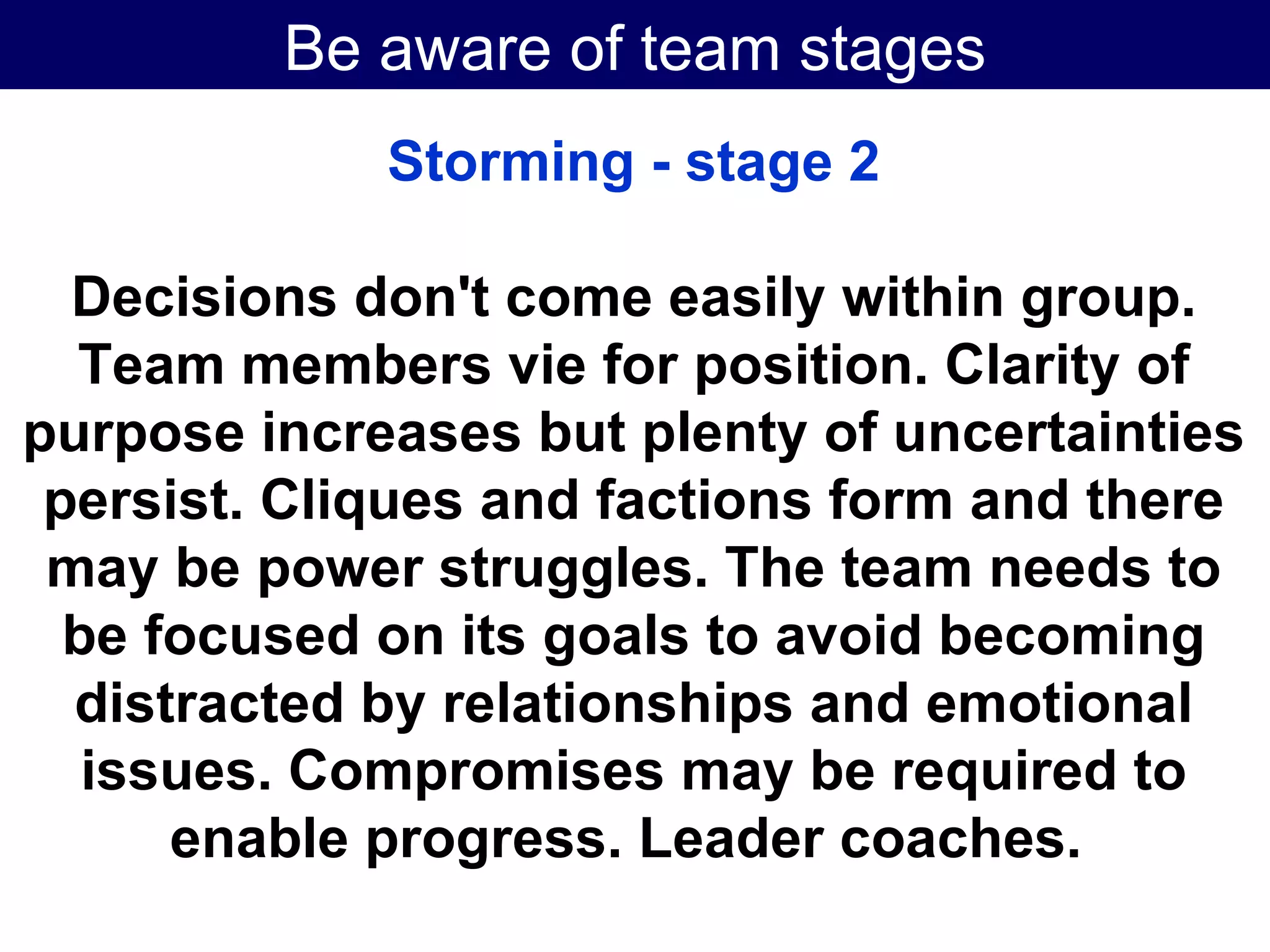 Be aware of team stages Storming - stage 2 Decisions don't come easily within group. Team members vie for position. Clarity of purpose increases but plenty of uncertainties persist. Cliques and factions form and there may be power struggles. The team needs to be focused on its goals to avoid becoming distracted by relationships and emotional issues. Compromises may be required to enable progress. Leader coaches.   