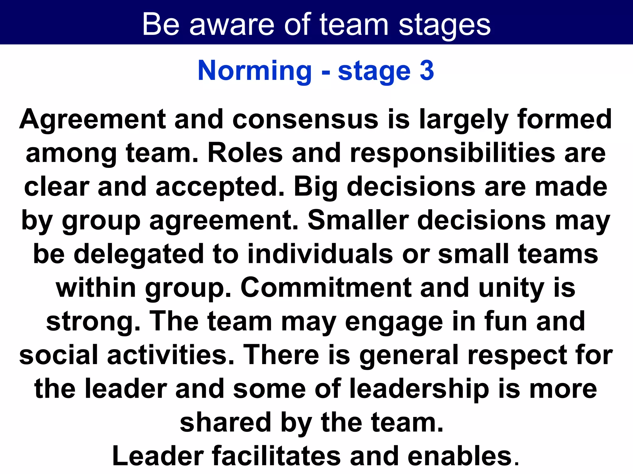 Be aware of team stages Norming - stage 3 Agreement and consensus is largely formed among team. Roles and responsibilities are clear and accepted. Big decisions are made by group agreement. Smaller decisions may be delegated to individuals or small teams within group. Commitment and unity is strong. The team may engage in fun and social activities. There is general respect for the leader and some of leadership is more shared by the team.  Leader facilitates and enables . 
