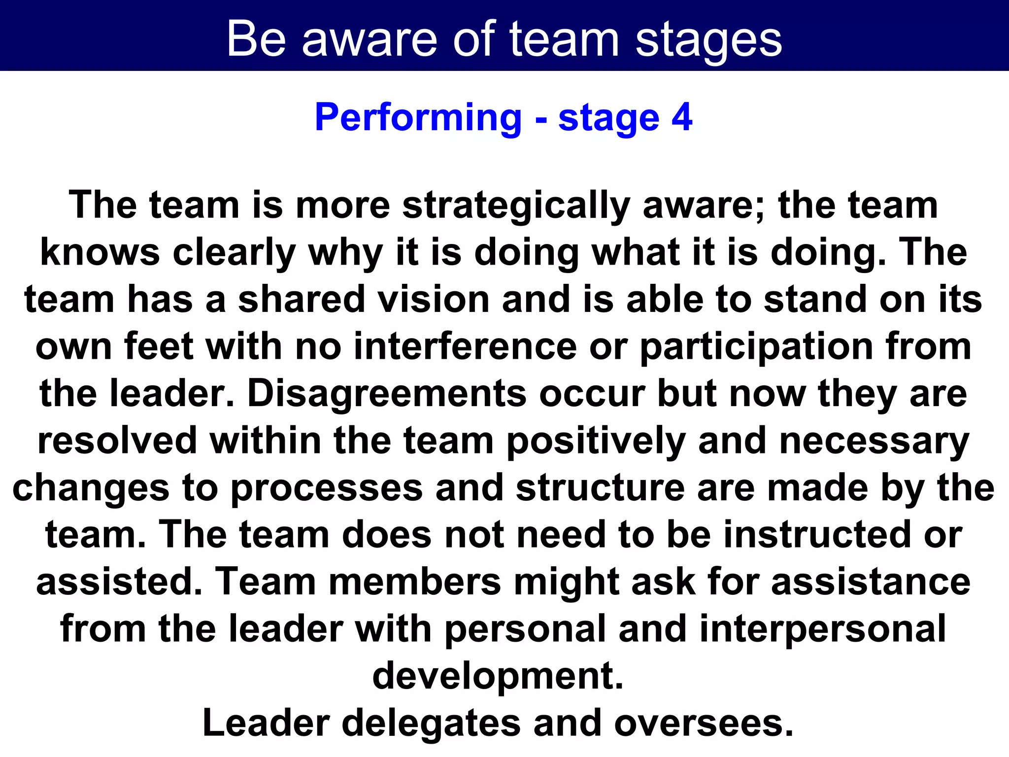 Be aware of team stages Performing - stage 4 The team is more strategically aware; the team knows clearly why it is doing what it is doing. The team has a shared vision and is able to stand on its own feet with no interference or participation from the leader. Disagreements occur but now they are resolved within the team positively and necessary changes to processes and structure are made by the team. The team does not need to be instructed or assisted. Team members might ask for assistance from the leader with personal and interpersonal development.  Leader delegates and oversees.   