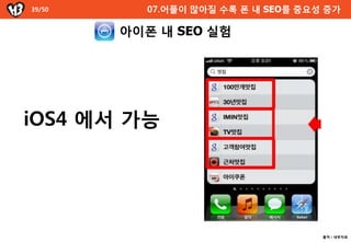 39/50           07.어플이 많아질 수록 폰 내 SEO를 중요성 증가

          아이폰 내 SEO 실험



           숫자?

           영자?



iOS4 에서 가능
100만개
            ㄱ~ㅎ ?

            왜 나왔지 ?
100만개맛집



아임in맛집
IMIN맛집



참여맛집
고객참여맛집
                                           출처 : 내부자료
 
