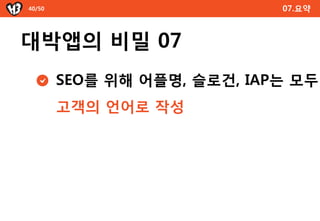 40/50                        07.요약



대박앱의 비밀 07
        SEO를 위해 어플명, 슬로건, IAP는 모두
        고객의 언어로 작성
 
