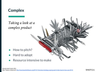 Complex
Taking a look at a
complex product
● How to pitch?
● Hard to adopt
● Resource intensive to make
Source (and more info) :
Des Traynor (Intercom) http://businessofsoftware.org/2014/12/product-strategy-saying-part-2-des-traynor-bos-usa-2014/
 