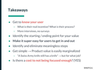 Takeaways
● Get to know your user
○ What is their real incentive? What is their process?
○ More interviews, no surveys
● Identify the starting / ending point for your value
● Make it super easy for users to get in and out
● Identify and eliminate meaningless steps
● Get simple → Product value is easily marginalized
○ “A Swiss Army knife still has a knife” → but for what job?
● Is there a cost to not being focused enough? (YES)
 