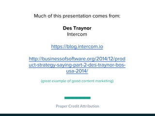 Proper Credit Attribution
Much of this presentation comes from:
Des Traynor
Intercom
https://blog.intercom.io
http://businessofsoftware.org/2014/12/prod
uct-strategy-saying-part-2-des-traynor-bos-
usa-2014/
(great example of good content marketing)
 