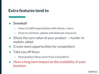 Extra features tend to
● Snowball
○ Have to fulfill expectations with clients / users
○ Have to maintain, update and dedicate resources
● Dilute the core value of your product → harder to
explain, adopt
● Create more opportunities for competitors
● Take you off focus
○ New product ideas come from everywhere
● Have a long term impact on the scalability of your
business
 