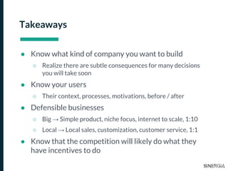 Takeaways
● Know what kind of company you want to build
○ Realize there are subtle consequences for many decisions
you will take soon
● Know your users
○ Their context, processes, motivations, before / after
● Defensible businesses
○ Big → Simple product, niche focus, internet to scale, 1:10
○ Local → Local sales, customization, customer service, 1:1
● Know that the competition will likely do what they
have incentives to do
 