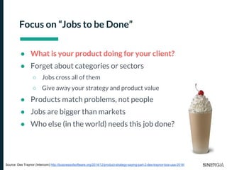 Focus on “Jobs to be Done”
● What is your product doing for your client?
● Forget about categories or sectors
○ Jobs cross all of them
○ Give away your strategy and product value
● Products match problems, not people
● Jobs are bigger than markets
● Who else (in the world) needs this job done?
Source: Des Traynor (Intercom) http://businessofsoftware.org/2014/12/product-strategy-saying-part-2-des-traynor-bos-usa-2014/
 
