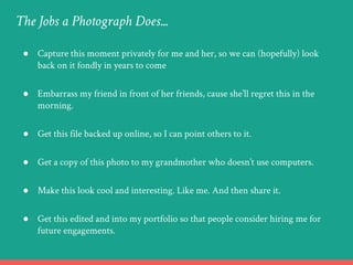 ● Capture this moment privately for me and her, so we can (hopefully) look
back on it fondly in years to come
● Embarrass my friend in front of her friends, cause she’ll regret this in the
morning.
● Get this file backed up online, so I can point others to it.
● Get a copy of this photo to my grandmother who doesn’t use computers.
● Make this look cool and interesting. Like me. And then share it.
● Get this edited and into my portfolio so that people consider hiring me for
future engagements.
The Jobs a Photograph Does...
 