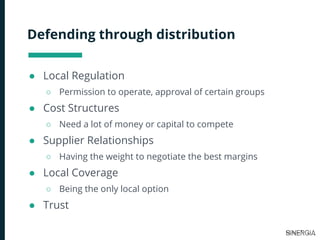 Defending through distribution
● Local Regulation
○ Permission to operate, approval of certain groups
● Cost Structures
○ Need a lot of money or capital to compete
● Supplier Relationships
○ Having the weight to negotiate the best margins
● Local Coverage
○ Being the only local option
● Trust
 