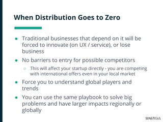 When Distribution Goes to Zero
● Traditional businesses that depend on it will be
forced to innovate (on UX / service), or lose
business
● No barriers to entry for possible competitors
○ This will affect your startup directly - you are competing
with international offers even in your local market
● Force you to understand global players and
trends
● You can use the same playbook to solve big
problems and have larger impacts regionally or
globally
 
