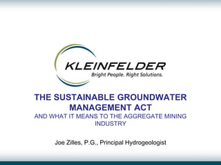 THE SUSTAINABLE GROUNDWATER
MANAGEMENT ACT
AND WHAT IT MEANS TO THE AGGREGATE MINING
INDUSTRY
Joe Zilles, P.G., Principal Hydrogeologist
 