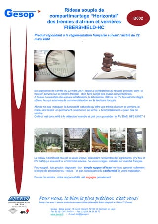 Gesop                       Rideau souple de
                      compartimentage “Horizontal”                                                                           B602
                     des trémies d’atrium et verrières
                            FIBERSHIELD-HC
        Produit répondant à la réglementation française suivant l’arrêté du 22
        mars 2004
                                                              ·




        En application de l’arrêté du 22 mars 2004, relatif à la résistance au feu des produits dont la
        mise en service sur le marché français doit faire l’objet des essais conventionnels.
        A l’issue du résultats des essais satisfaisants, le laboratoire délivre le PV feu selon le degré
        obtenu feu qui autorisera la commercialisation sur le territoire français.

        Afin de ne pas masquer la luminosité naturelle qu’offre une trémie d’atrium et verrière, le
        rideau doit rester en permanent ouvert et ne se ferme « horizontalement » qu’en cas de
        sinistre.
        Celui-ci est donc relié à la détection incendie et doit donc posséder le PV DAS NFS 61937-1




        Le rideau Fibershield-HC est le seule produit possédant l’ensemble des agréments (PV feu et
        PV DAS) qui assurent la conformité absolue de vos ouvrages installés sur marché français.

        Pour rappel, tout produit disposant d’un simple rapport d’essai ne vous garantit nullement
        le degré de protection feu requis ; et par conséquence la conformité de votre installation.

        En cas de sinistre , votre responsabilité est engagée pénalement.




            Pour nous, le bien le plus précieux, c’est vous!
                                                                                                                                    B600




            Gesop, c’est aussi 3 sites de production européens Goslar (Allemagne) Brecht (Belgique) et ) Melun 77 (France)


                         Gesop, Siège social 18 rue St Vincent 78100 St Germain en Laye
                         Tél: 33 (0)1 39 73 48 91 - Fax: 33 (0)1 34 51 88 72
                         www.gesop.fr - E-mail: info@gesop.fr
 