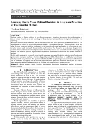Mahasti Tafahomi Int. Journal of Engineering Research and Applications www.ijera.com
ISSN: 2248-9622, Vol. 6, Issue 1, (Part - 2) January 2016, pp.06-12
www.ijera.com 6|P a g e
Learning How to Make Optimal Decisions in Design and Selection
of Post-Disaster Shelters
*Mahasti Tafahomi
(Reseach departement, Shelterexpert .org The Netherlands)
ABSTRACT
Optimal choice of shelter solutions in post-disaster emergency situations depends on deep understanding of
needs, context of needs, up to date knowledge of the available solutions and smart strategies to connect the two
optimally.
Evidence of needs can be submitted both by the beneficiaries and relief specialists as NGO‟s and the UN. The
solutions can be entered by local or international suppliers. Post-disaster emergency shelter designers are as any
other designer concerned with the ecological, social, cultural and spatial application of technologies to meet
specific human needs after each disaster and in each location. The choice for an on-demand designed post-
disaster shelter contributes to optimal post-disaster shelter relief process and sustainable post-disaster emergency
shelters. The need for qualified engineers who can translate their technical know-how into tailored solutions is
eminent.
In this article we describe a research project that develops and tests a tool for design and selection of on-demand
post-disaster emergency shelters, a Decision Support System (DSS). The tool can be used by the beneficiaries,
relief specialists and politicians. The questions asked by the DSS for gathering evidence on needs and solutions,
can be adapted to each type of user. In addition to assisting relief specialists in decision making, the DSS can be
used as training tool for relief specialists in the field and educating engineers in their thinking.
Keywords: Design, disaster, needs, learning, post-disaster, innovation, Post-disaster shelter, technology,
research projects.
I. INTRODUCTION
The UN and relief organizations as the IFRC
acknowledge that adequate shelters are vital for
saving thousands of lives at risk. The available
budget is often decisive for the quality and quantity
of the available shelters. However the understanding
of local culture, knowledge of available solutions,
and the usage of the available technology, to access
information about the disaster, local climate and
conditions can contribute to more efficiency and
reduce costs.
Cases as Pakistan, Tsunami in Indonesia or the
recent Haiti post-disaster shelter aid where not rain
resistant shelters were provided shortly before the
rain season, demonstrate that decision making in post
disaster shelter aid does not lead to tailored shelter
solutions for each situation.
Relief organizations are mandated to provide
optimal aid after a disaster. Spite extreme efforts to
provide optimal shelter aid however, the shelters
often do not meet the requirements. Lack of proper
instruments, lack of professionalism, shortcomings of
relief specialists in decision making positions, in
terms of experience, training, insight or conflict of
interests are possible reasons for the ongoing failure
in providing optimal shelter aid.
Training a shelter relief specialist can cost up to
€7800, which is mostly not affordable for the
volunteers or the NGOs. The shortcomings as a result
of lack of training for example can partly be reduced
by using a proper tool as a decision making aid tool
that has access to the needed knowledge in the field,
a Decision Support System (DSS). This tool can
function as training tool as well.
II. HEADINGS
The headings and subheadings, starting with "1.
Introduction", appear in upper and lower case letters
and should be set in bold and aligned flush left. All
headings from the Introduction to
Acknowledgements are numbered sequentially using
1, 2, 3, etc. Subheadings are numbered 1.1, 1.2, etc. If
a subsection must be further divided, the 2
DECISION SUPPORT SYSTEM FOR ON-
DEMANS POST-DISASTER EMERGENCY
SHELTERS
The application of technologies to meet specific
human needs in case of post- disaster emergency
shelters, leads to finding the optimal solutions in as
short as possible time. The UNDRO (United Nations
Disaster Coordinator, now called OCHA) has been
offering post- disaster planning and relief
coordination since 1972. Although significant aspects
have been changed in the quality of post- disaster
emergency shelter aid since, the offered aid does not
RESEARCH ARTICLE OPEN ACCESS
 
