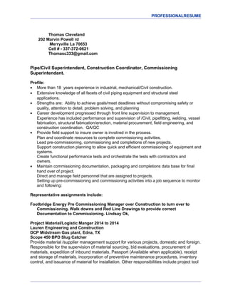 PROFESSIONALRESUME
Thomas Cleveland
202 Marvin Powell rd
Merryville La 70653
Cell # - 337-372-0621
Thomasc333@gmail.com
Pipe/Civil Superintendent, Construction Coordinator, Commissioning
Superintendant.
Profile:
• More than 18 years experience in industrial, mechanical/Civil construction.
• Extensive knowledge of all facets of civil piping equipment and structural steel
applications.
• Strengths are: Ability to achieve goals/meet deadlines without compromising safety or
quality, attention to detail, problem solving, and planning
• Career development progressed through front line supervision to management.
Experience has included performance and supervision of /Civil, pipefitting, welding, vessel
fabrication, structural fabrication/erection, material procurement, field engineering, and
construction coordination. QA/QC
• Provide field support to insure owner is involved in the process.
Plan and coordinate resources to complete commissioning activities.
Lead pre-commissioning, commissioning and completions of new projects.
Support construction planning to allow quick and efficient commissioning of equipment and
systems.
Create functional performance tests and orchestrate the tests with contractors and
owners.
• Maintain commissioning documentation, packaging and completions data base for final
hand over of project.
Direct and manage field personnel that are assigned to projects.
Setting up pre-commissioning and commissioning activities into a job sequence to monitor
and following:
Representative assignments include:
Footbridge Energy Pre Commissioning Manager over Construction to turn over to
Commissioning. Walk downs and Red Line Drawings to provide correct
Documentation to Commissioning. Lindsay Ok,
Project Material/Logistic Manger 2014 to 2014
Lauren Engineering and Construction
DCP Midstream Gas plant, Edna, TX
Scope 450 BPD Slug Catcher
Provide material /supplier management support for various projects, domestic and foreign.
Responsible for the supervision of material sourcing, bid evaluations, procurement of
materials, expedition of inbound materials, Passport (Available when applicable), receipt
and storage of materials, incorporation of preventive maintenance procedures, inventory
control, and issuance of material for installation. Other responsibilities include project tool
 