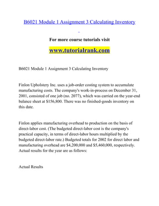 B6021 Module 1 Assignment 3 Calculating Inventory
For more course tutorials visit
www.tutorialrank.com
B6021 Module 1 Assignment 3 Calculating Inventory
Finlon Upholstery Inc. uses a job-order costing system to accumulate
manufacturing costs. The company's work-in-process on December 31,
2001, consisted of one job (no. 2077), which was carried on the year-end
balance sheet at $156,800. There was no finished-goods inventory on
this date.
Finlon applies manufacturing overhead to production on the basis of
direct-labor cost. (The budgeted direct-labor cost is the company's
practical capacity, in terms of direct-labor hours multiplied by the
budgeted direct-labor rate.) Budgeted totals for 2002 for direct labor and
manufacturing overhead are $4,200,000 and $5,460,000, respectively.
Actual results for the year are as follows:
Actual Results
 