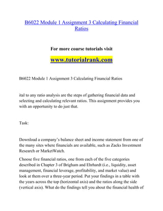 B6022 Module 1 Assignment 3 Calculating Financial
Ratios
For more course tutorials visit
www.tutorialrank.com
B6022 Module 1 Assignment 3 Calculating Financial Ratios
ital to any ratio analysis are the steps of gathering financial data and
selecting and calculating relevant ratios. This assignment provides you
with an opportunity to do just that.
Task:
Download a company’s balance sheet and income statement from one of
the many sites where financials are available, such as Zacks Investment
Research or MarketWatch.
Choose five financial ratios, one from each of the five categories
described in Chapter 3 of Brigham and Ehrhardt (i.e., liquidity, asset
management, financial leverage, profitability, and market value) and
look at them over a three-year period. Put your findings in a table with
the years across the top (horizontal axis) and the ratios along the side
(vertical axis). What do the findings tell you about the financial health of
 