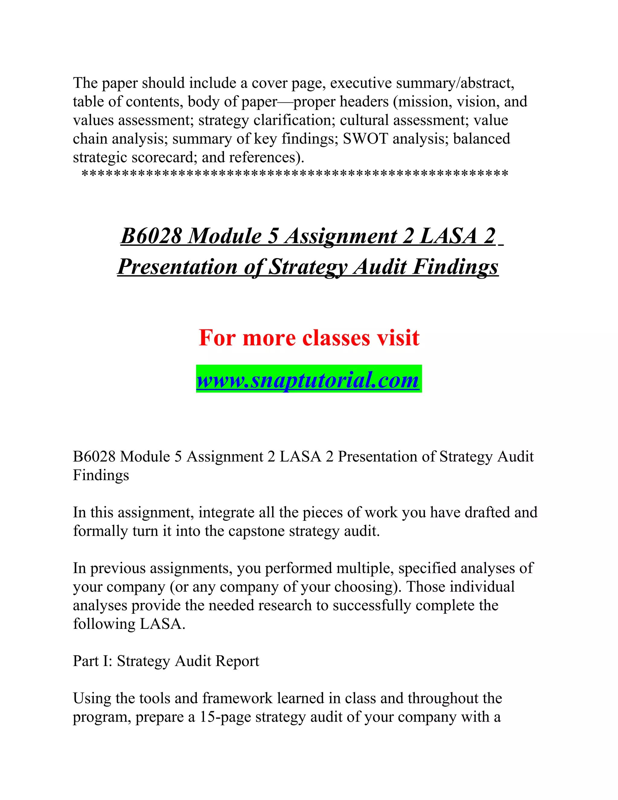 The paper should include a cover page, executive summary/abstract,
table of contents, body of paper—proper headers (mission, vision, and
values assessment; strategy clarification; cultural assessment; value
chain analysis; summary of key findings; SWOT analysis; balanced
strategic scorecard; and references).
*****************************************************
B6028 Module 5 Assignment 2 LASA 2
Presentation of Strategy Audit Findings
For more classes visit
www.snaptutorial.com
B6028 Module 5 Assignment 2 LASA 2 Presentation of Strategy Audit
Findings
In this assignment, integrate all the pieces of work you have drafted and
formally turn it into the capstone strategy audit.
In previous assignments, you performed multiple, specified analyses of
your company (or any company of your choosing). Those individual
analyses provide the needed research to successfully complete the
following LASA.
Part I: Strategy Audit Report
Using the tools and framework learned in class and throughout the
program, prepare a 15-page strategy audit of your company with a
 