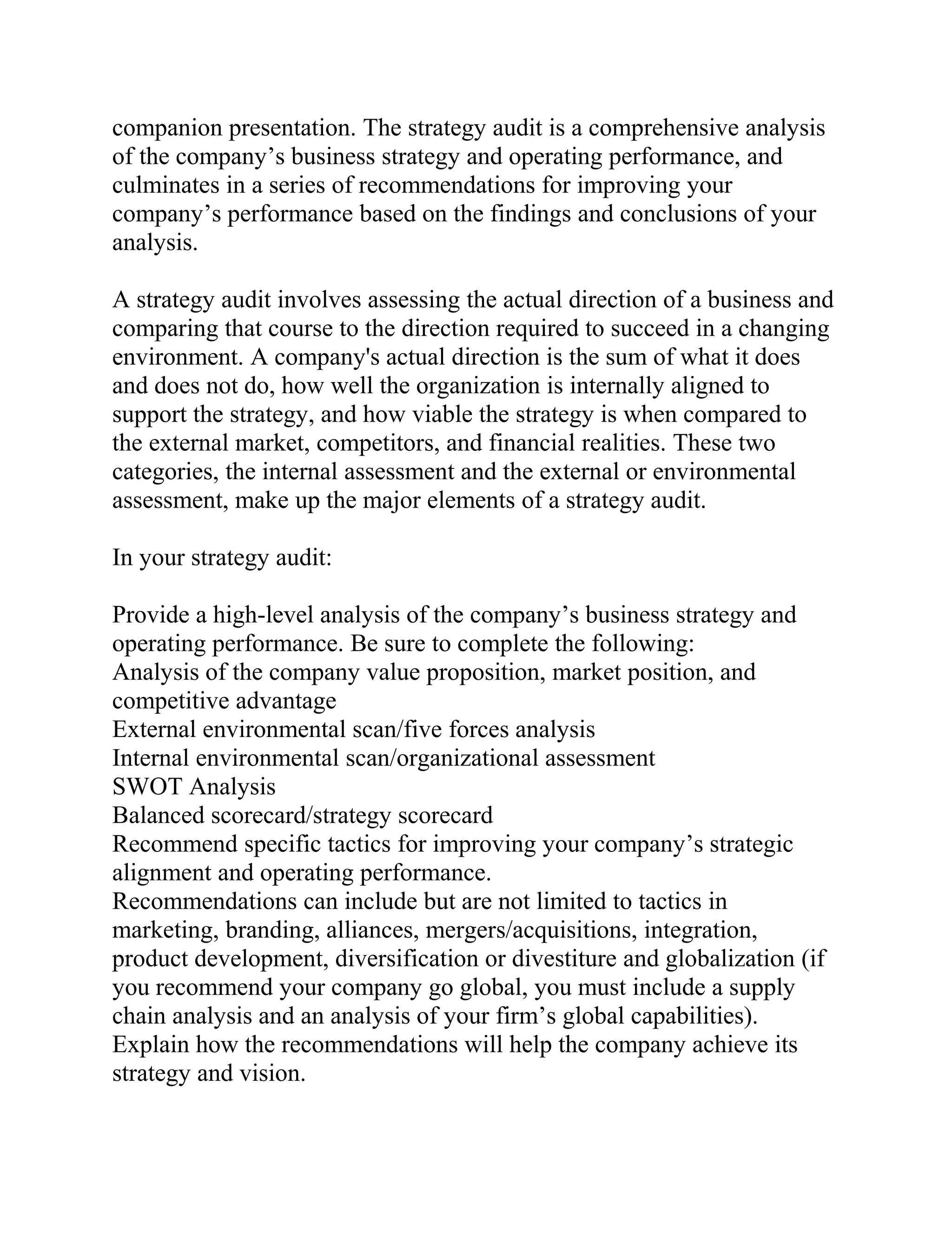 companion presentation. The strategy audit is a comprehensive analysis
of the company’s business strategy and operating performance, and
culminates in a series of recommendations for improving your
company’s performance based on the findings and conclusions of your
analysis.
A strategy audit involves assessing the actual direction of a business and
comparing that course to the direction required to succeed in a changing
environment. A company's actual direction is the sum of what it does
and does not do, how well the organization is internally aligned to
support the strategy, and how viable the strategy is when compared to
the external market, competitors, and financial realities. These two
categories, the internal assessment and the external or environmental
assessment, make up the major elements of a strategy audit.
In your strategy audit:
Provide a high-level analysis of the company’s business strategy and
operating performance. Be sure to complete the following:
Analysis of the company value proposition, market position, and
competitive advantage
External environmental scan/five forces analysis
Internal environmental scan/organizational assessment
SWOT Analysis
Balanced scorecard/strategy scorecard
Recommend specific tactics for improving your company’s strategic
alignment and operating performance.
Recommendations can include but are not limited to tactics in
marketing, branding, alliances, mergers/acquisitions, integration,
product development, diversification or divestiture and globalization (if
you recommend your company go global, you must include a supply
chain analysis and an analysis of your firm’s global capabilities).
Explain how the recommendations will help the company achieve its
strategy and vision.
 