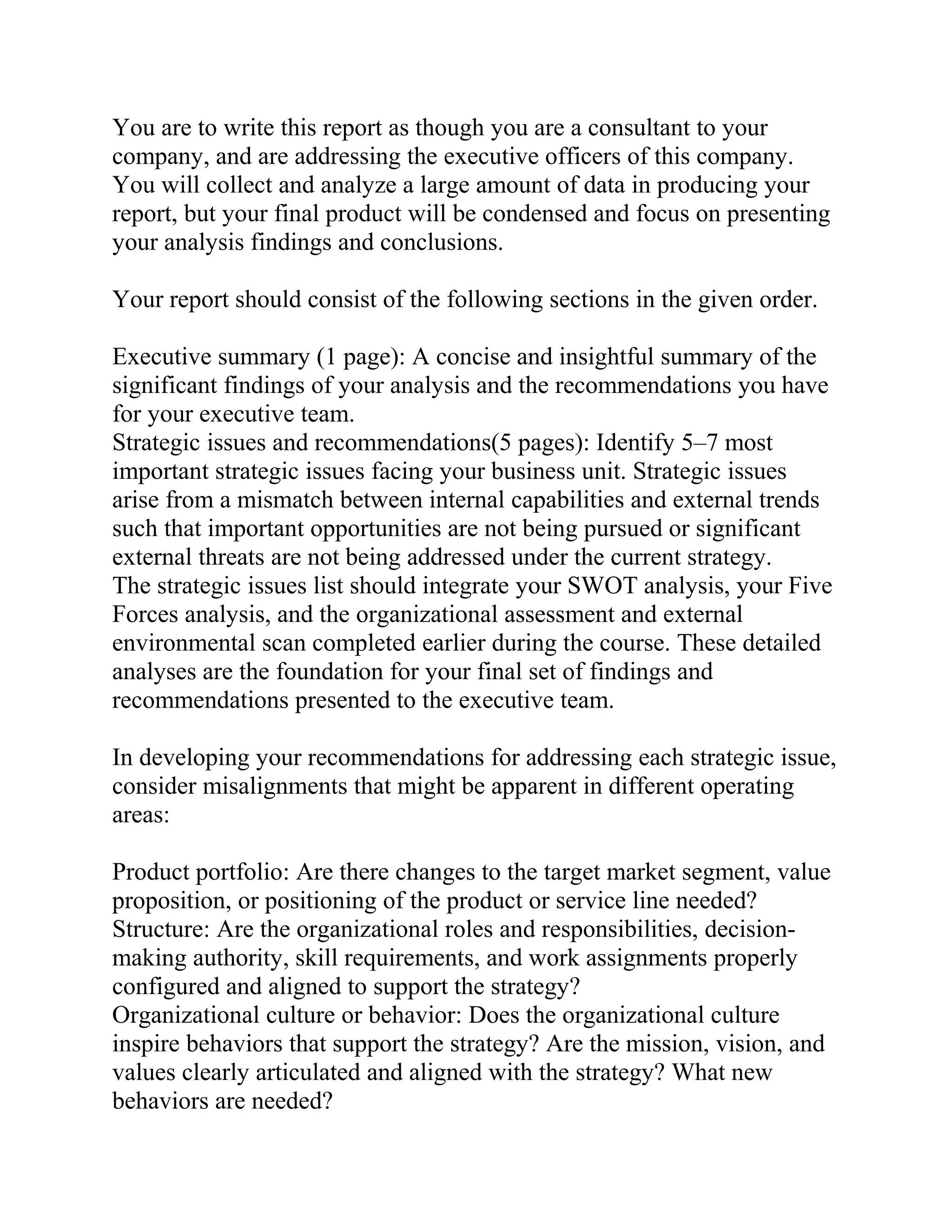 You are to write this report as though you are a consultant to your
company, and are addressing the executive officers of this company.
You will collect and analyze a large amount of data in producing your
report, but your final product will be condensed and focus on presenting
your analysis findings and conclusions.
Your report should consist of the following sections in the given order.
Executive summary (1 page): A concise and insightful summary of the
significant findings of your analysis and the recommendations you have
for your executive team.
Strategic issues and recommendations(5 pages): Identify 5–7 most
important strategic issues facing your business unit. Strategic issues
arise from a mismatch between internal capabilities and external trends
such that important opportunities are not being pursued or significant
external threats are not being addressed under the current strategy.
The strategic issues list should integrate your SWOT analysis, your Five
Forces analysis, and the organizational assessment and external
environmental scan completed earlier during the course. These detailed
analyses are the foundation for your final set of findings and
recommendations presented to the executive team.
In developing your recommendations for addressing each strategic issue,
consider misalignments that might be apparent in different operating
areas:
Product portfolio: Are there changes to the target market segment, value
proposition, or positioning of the product or service line needed?
Structure: Are the organizational roles and responsibilities, decision-
making authority, skill requirements, and work assignments properly
configured and aligned to support the strategy?
Organizational culture or behavior: Does the organizational culture
inspire behaviors that support the strategy? Are the mission, vision, and
values clearly articulated and aligned with the strategy? What new
behaviors are needed?
 