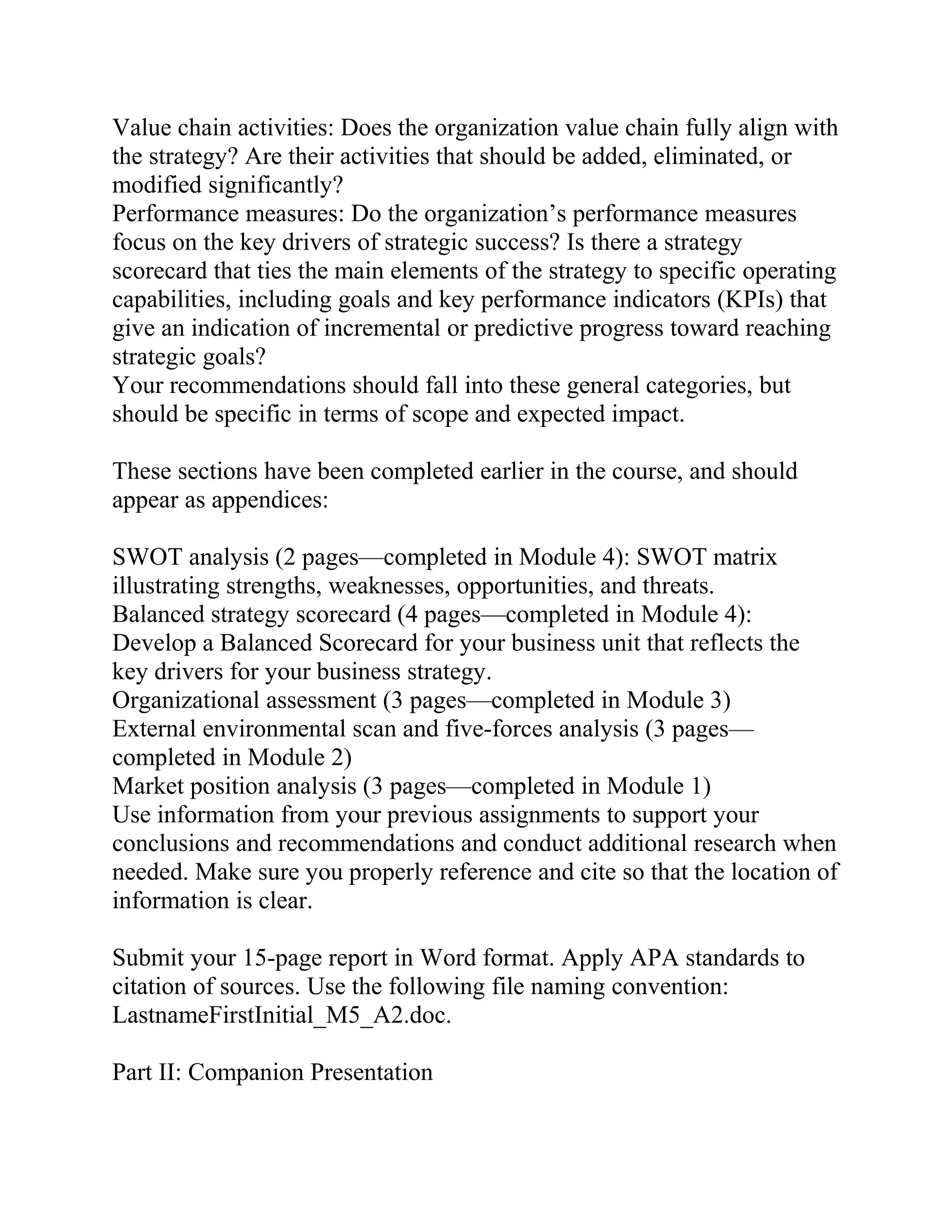 Value chain activities: Does the organization value chain fully align with
the strategy? Are their activities that should be added, eliminated, or
modified significantly?
Performance measures: Do the organization’s performance measures
focus on the key drivers of strategic success? Is there a strategy
scorecard that ties the main elements of the strategy to specific operating
capabilities, including goals and key performance indicators (KPIs) that
give an indication of incremental or predictive progress toward reaching
strategic goals?
Your recommendations should fall into these general categories, but
should be specific in terms of scope and expected impact.
These sections have been completed earlier in the course, and should
appear as appendices:
SWOT analysis (2 pages—completed in Module 4): SWOT matrix
illustrating strengths, weaknesses, opportunities, and threats.
Balanced strategy scorecard (4 pages—completed in Module 4):
Develop a Balanced Scorecard for your business unit that reflects the
key drivers for your business strategy.
Organizational assessment (3 pages—completed in Module 3)
External environmental scan and five-forces analysis (3 pages—
completed in Module 2)
Market position analysis (3 pages—completed in Module 1)
Use information from your previous assignments to support your
conclusions and recommendations and conduct additional research when
needed. Make sure you properly reference and cite so that the location of
information is clear.
Submit your 15-page report in Word format. Apply APA standards to
citation of sources. Use the following file naming convention:
LastnameFirstInitial_M5_A2.doc.
Part II: Companion Presentation
 