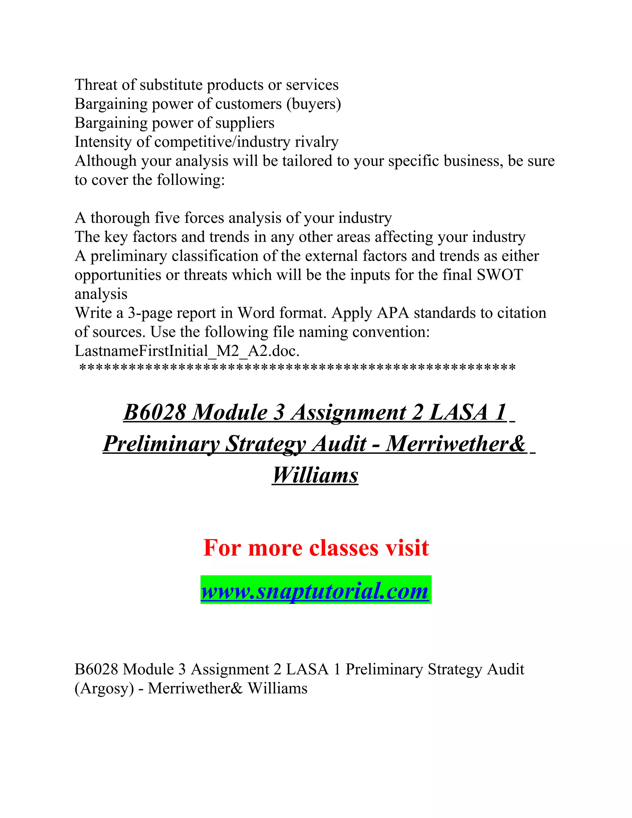 Threat of substitute products or services
Bargaining power of customers (buyers)
Bargaining power of suppliers
Intensity of competitive/industry rivalry
Although your analysis will be tailored to your specific business, be sure
to cover the following:
A thorough five forces analysis of your industry
The key factors and trends in any other areas affecting your industry
A preliminary classification of the external factors and trends as either
opportunities or threats which will be the inputs for the final SWOT
analysis
Write a 3-page report in Word format. Apply APA standards to citation
of sources. Use the following file naming convention:
LastnameFirstInitial_M2_A2.doc.
*****************************************************
B6028 Module 3 Assignment 2 LASA 1
Preliminary Strategy Audit - Merriwether&
Williams
For more classes visit
www.snaptutorial.com
B6028 Module 3 Assignment 2 LASA 1 Preliminary Strategy Audit
(Argosy) - Merriwether& Williams
 