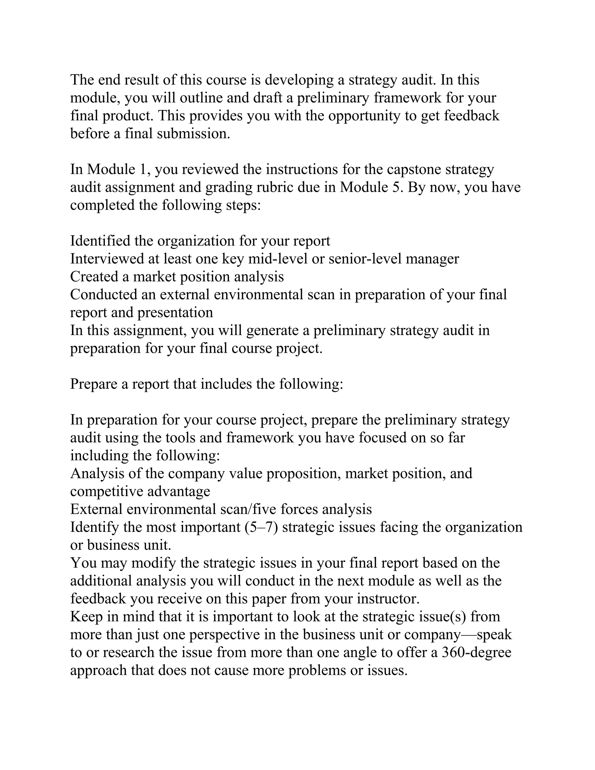 The end result of this course is developing a strategy audit. In this
module, you will outline and draft a preliminary framework for your
final product. This provides you with the opportunity to get feedback
before a final submission.
In Module 1, you reviewed the instructions for the capstone strategy
audit assignment and grading rubric due in Module 5. By now, you have
completed the following steps:
Identified the organization for your report
Interviewed at least one key mid-level or senior-level manager
Created a market position analysis
Conducted an external environmental scan in preparation of your final
report and presentation
In this assignment, you will generate a preliminary strategy audit in
preparation for your final course project.
Prepare a report that includes the following:
In preparation for your course project, prepare the preliminary strategy
audit using the tools and framework you have focused on so far
including the following:
Analysis of the company value proposition, market position, and
competitive advantage
External environmental scan/five forces analysis
Identify the most important (5–7) strategic issues facing the organization
or business unit.
You may modify the strategic issues in your final report based on the
additional analysis you will conduct in the next module as well as the
feedback you receive on this paper from your instructor.
Keep in mind that it is important to look at the strategic issue(s) from
more than just one perspective in the business unit or company—speak
to or research the issue from more than one angle to offer a 360-degree
approach that does not cause more problems or issues.
 