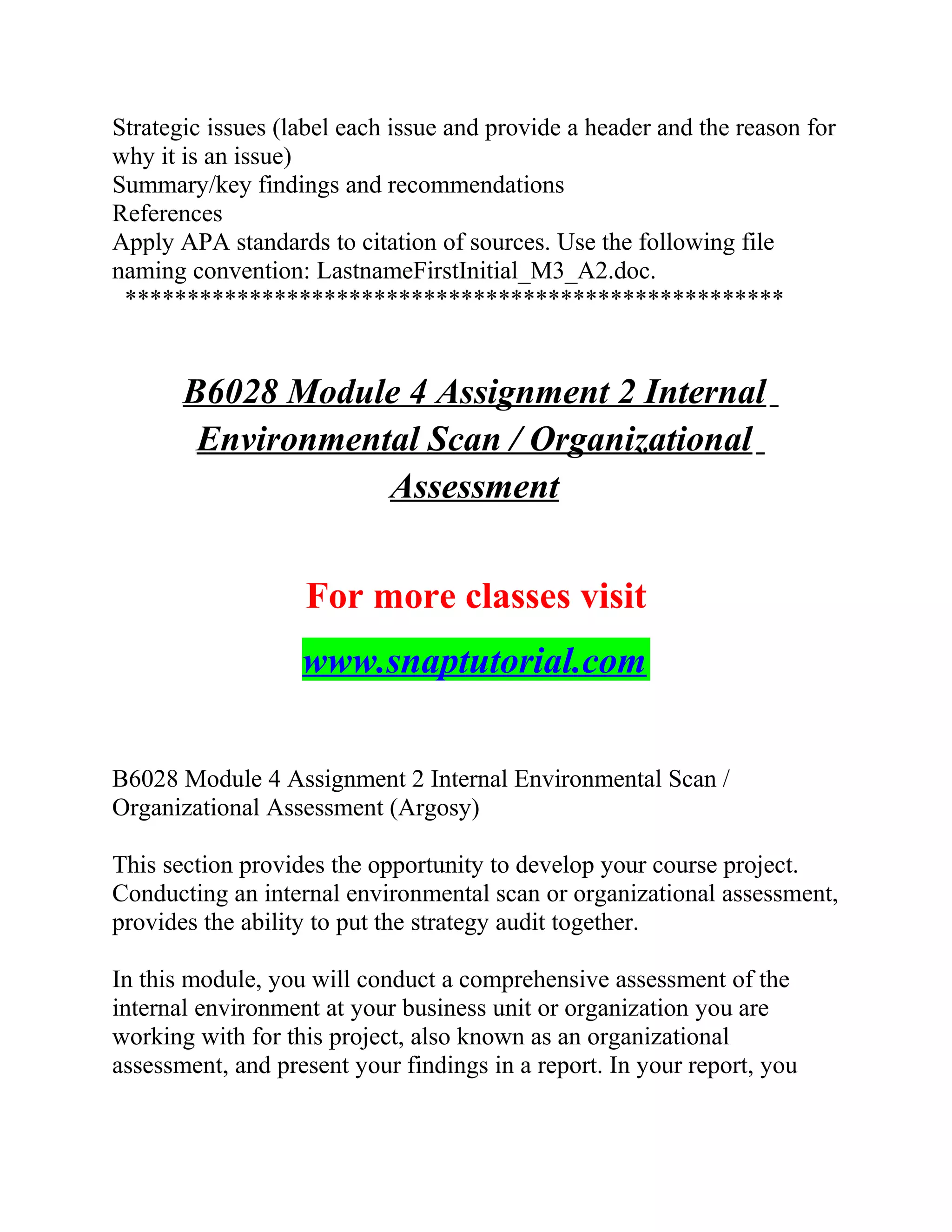 Strategic issues (label each issue and provide a header and the reason for
why it is an issue)
Summary/key findings and recommendations
References
Apply APA standards to citation of sources. Use the following file
naming convention: LastnameFirstInitial_M3_A2.doc.
*****************************************************
B6028 Module 4 Assignment 2 Internal
Environmental Scan / Organizational
Assessment
For more classes visit
www.snaptutorial.com
B6028 Module 4 Assignment 2 Internal Environmental Scan /
Organizational Assessment (Argosy)
This section provides the opportunity to develop your course project.
Conducting an internal environmental scan or organizational assessment,
provides the ability to put the strategy audit together.
In this module, you will conduct a comprehensive assessment of the
internal environment at your business unit or organization you are
working with for this project, also known as an organizational
assessment, and present your findings in a report. In your report, you
 