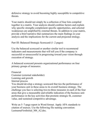 defensive strategy to avoid becoming highly susceptible to competitive
threats.
Your matrix should not simply be a collection of four lists compiled
together in a matrix. Your analysis should combine factors and explain
why specific strengths complement specific opportunities, and selected
weaknesses are amplified by external threats. In addition to your matrix,
provide a brief narrative that summarizes the main findings in your
analysis and the implications for the current and projected strategy.
Part III: Balanced Strategic Scorecard (1–2 pages)
Use the balanced scorecard or another similar tool to recommend
indicators and measurements that will tell you if the company is
successful or unsuccessful in progressing toward your vision through
execution of strategy.
A balanced scorecard presents organizational performance on four
primary groups of measures:
Financial
Customer (external stakeholder)
Learning and growth
Internal process
You should develop a strategy scorecard that ties the performance of
your business unit in these areas to its overall business strategy. The
challenge you face is selecting two-to-three measures in each of the four
areas that give a measurable and reliable indication of the business unit
performance in the key activities that promote strategic fit, customer
value, and sustained competitive advantage.
Write an 5–7-page report in Word format. Apply APA standards to
citation of sources. Use the following file naming convention:
LastnameFirstInitial_M4_A2.doc.
 
