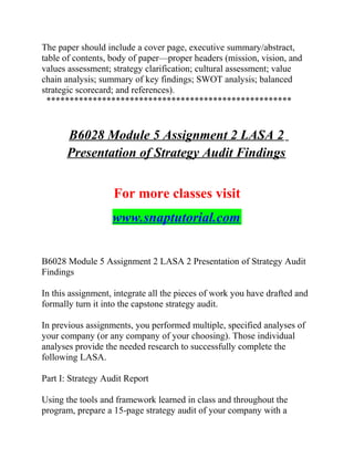 The paper should include a cover page, executive summary/abstract,
table of contents, body of paper—proper headers (mission, vision, and
values assessment; strategy clarification; cultural assessment; value
chain analysis; summary of key findings; SWOT analysis; balanced
strategic scorecard; and references).
*****************************************************
B6028 Module 5 Assignment 2 LASA 2
Presentation of Strategy Audit Findings
For more classes visit
www.snaptutorial.com
B6028 Module 5 Assignment 2 LASA 2 Presentation of Strategy Audit
Findings
In this assignment, integrate all the pieces of work you have drafted and
formally turn it into the capstone strategy audit.
In previous assignments, you performed multiple, specified analyses of
your company (or any company of your choosing). Those individual
analyses provide the needed research to successfully complete the
following LASA.
Part I: Strategy Audit Report
Using the tools and framework learned in class and throughout the
program, prepare a 15-page strategy audit of your company with a
 