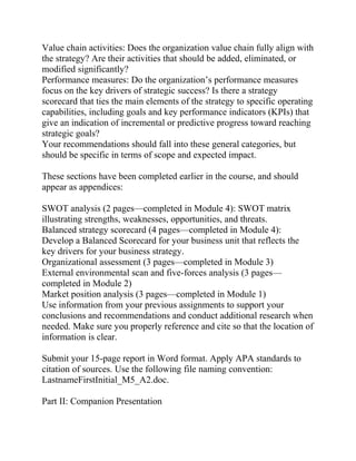 Value chain activities: Does the organization value chain fully align with
the strategy? Are their activities that should be added, eliminated, or
modified significantly?
Performance measures: Do the organization’s performance measures
focus on the key drivers of strategic success? Is there a strategy
scorecard that ties the main elements of the strategy to specific operating
capabilities, including goals and key performance indicators (KPIs) that
give an indication of incremental or predictive progress toward reaching
strategic goals?
Your recommendations should fall into these general categories, but
should be specific in terms of scope and expected impact.
These sections have been completed earlier in the course, and should
appear as appendices:
SWOT analysis (2 pages—completed in Module 4): SWOT matrix
illustrating strengths, weaknesses, opportunities, and threats.
Balanced strategy scorecard (4 pages—completed in Module 4):
Develop a Balanced Scorecard for your business unit that reflects the
key drivers for your business strategy.
Organizational assessment (3 pages—completed in Module 3)
External environmental scan and five-forces analysis (3 pages—
completed in Module 2)
Market position analysis (3 pages—completed in Module 1)
Use information from your previous assignments to support your
conclusions and recommendations and conduct additional research when
needed. Make sure you properly reference and cite so that the location of
information is clear.
Submit your 15-page report in Word format. Apply APA standards to
citation of sources. Use the following file naming convention:
LastnameFirstInitial_M5_A2.doc.
Part II: Companion Presentation
 