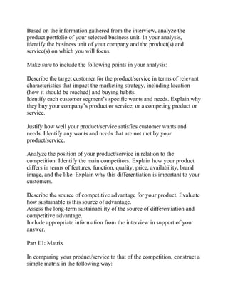 Based on the information gathered from the interview, analyze the
product portfolio of your selected business unit. In your analysis,
identify the business unit of your company and the product(s) and
service(s) on which you will focus.
Make sure to include the following points in your analysis:
Describe the target customer for the product/service in terms of relevant
characteristics that impact the marketing strategy, including location
(how it should be reached) and buying habits.
Identify each customer segment’s specific wants and needs. Explain why
they buy your company’s product or service, or a competing product or
service.
Justify how well your product/service satisfies customer wants and
needs. Identify any wants and needs that are not met by your
product/service.
Analyze the position of your product/service in relation to the
competition. Identify the main competitors. Explain how your product
differs in terms of features, function, quality, price, availability, brand
image, and the like. Explain why this differentiation is important to your
customers.
Describe the source of competitive advantage for your product. Evaluate
how sustainable is this source of advantage.
Assess the long-term sustainability of the source of differentiation and
competitive advantage.
Include appropriate information from the interview in support of your
answer.
Part III: Matrix
In comparing your product/service to that of the competition, construct a
simple matrix in the following way:
 