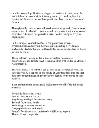 In order to develop effective strategies, it is critical to understand the
marketplace environment. In this assignment, you will explore the
relationship between marketplace positioning based on environmental
factors.
Throughout this course, you will work on a strategy audit for a selected
organization. In Module 1, you selected an organization for your course
project activities and completed a market position analysis for your
organization.
In this module, you will conduct a comprehensive external
environmental scan of your business unit, including a five forces
analysis, to identify the relevant trends that pose opportunities or threats
to your business.
These will serve as inputs for a final strengths, weaknesses,
opportunities, and threats (SWOT) analysis that will be due in Module 4:
Assignment 2.
There are many elements that can go into an environmental scan, and
your analysis will depend on the nature of your business unit, product
portfolio, target market, and other factors related to the scope of your
business.
Your environmental scan should include some or all of the following
elements:
Economic factors and trends
Political factors and trends
Regulatory and legal factors and trends
Societal factors and trends
Technological factors and trends
Geographic factors and trends
Porter’s five forces that consists of the following aspects:
Threat of new competition
 