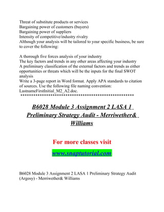 Threat of substitute products or services
Bargaining power of customers (buyers)
Bargaining power of suppliers
Intensity of competitive/industry rivalry
Although your analysis will be tailored to your specific business, be sure
to cover the following:
A thorough five forces analysis of your industry
The key factors and trends in any other areas affecting your industry
A preliminary classification of the external factors and trends as either
opportunities or threats which will be the inputs for the final SWOT
analysis
Write a 3-page report in Word format. Apply APA standards to citation
of sources. Use the following file naming convention:
LastnameFirstInitial_M2_A2.doc.
*****************************************************
B6028 Module 3 Assignment 2 LASA 1
Preliminary Strategy Audit - Merriwether&
Williams
For more classes visit
www.snaptutorial.com
B6028 Module 3 Assignment 2 LASA 1 Preliminary Strategy Audit
(Argosy) - Merriwether& Williams
 
