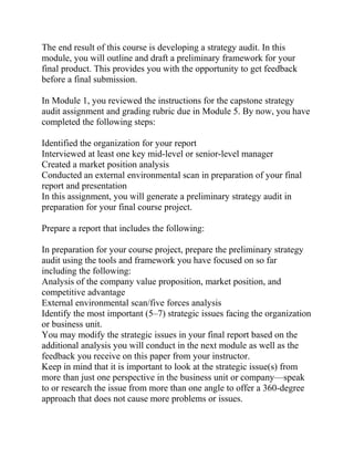 The end result of this course is developing a strategy audit. In this
module, you will outline and draft a preliminary framework for your
final product. This provides you with the opportunity to get feedback
before a final submission.
In Module 1, you reviewed the instructions for the capstone strategy
audit assignment and grading rubric due in Module 5. By now, you have
completed the following steps:
Identified the organization for your report
Interviewed at least one key mid-level or senior-level manager
Created a market position analysis
Conducted an external environmental scan in preparation of your final
report and presentation
In this assignment, you will generate a preliminary strategy audit in
preparation for your final course project.
Prepare a report that includes the following:
In preparation for your course project, prepare the preliminary strategy
audit using the tools and framework you have focused on so far
including the following:
Analysis of the company value proposition, market position, and
competitive advantage
External environmental scan/five forces analysis
Identify the most important (5–7) strategic issues facing the organization
or business unit.
You may modify the strategic issues in your final report based on the
additional analysis you will conduct in the next module as well as the
feedback you receive on this paper from your instructor.
Keep in mind that it is important to look at the strategic issue(s) from
more than just one perspective in the business unit or company—speak
to or research the issue from more than one angle to offer a 360-degree
approach that does not cause more problems or issues.
 